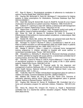 477. Byer B, Myers L. Psychological correlates of adherence to medication in
asthma. Psychol Health Med. 2000;4(5):389-93.
478. Haynes RB, McDonald H, Garg AX, Montague P. Interventions for helping
patients to follow prescriptions for medications. Cochrane Database Syst Rev.
2001(3):CD000011.
479. Clark NM, Gong M, Schork MA, Evans D, Roloff D, Hurwitz M, et al. Impact
of education for physicians on patient outcomes. Pediatrics. 1998;101(5):831-6.
480. Colland VT. Learning to cope with asthma: a behavioural self-management
program for children. Patient Educ Couns. 1993;22(3):141-52.
481. Olajos-Clow J, Costello E, Lougheed MD. Perceived control and quality of
life in asthma: impact of asthma education. J Asthma. 2005;42(9):751-6.
482. Roter DL, Hall JA, Merisca R, Nordstrom B, Cretin D, Svarstad B.
Effectiveness of interventions to improve patient compliance: a meta-analysis. Med
Care. 1998;36(8):1138-61.
483. Reddel HK, Marks GB, Jenkins CR. When can personal best peak flow be
determined for asthma action plans? Thorax. 2004;59(11):922-4.
484. Perneger TV, Sudre P, Muntner P, Uldry C, Courteheuse C, Naef AF, et al.
Effect of patient education on self-management skills and health status in patients
with asthma: a randomized trial. Am J Med. 2002;113(1):7-14.
485. Madge P, McColl J, Paton J. Impact of a nurse-led home management
training programme in children admitted to hospital with acute asthma: a
randomised controlled study. Thorax. 1997;52(3):223-8.
486. Wesseldine LJ, McCarthy P, Silverman M. Structured discharge procedure
for children admitted to hospital with acute asthma: a randomised controlled trial of
nursing practice. Arch Dis Child. 1999;80(2):110-4.
487. Urek MC, Tudorić N, Plavec D, Urek R, Koprivc-Milenović T, Stojić M. Effect
of educational programs on asthma control and quality of life in adult asthma
patients. Patient Educ Couns. 2005;58(1):47-54.
488. Education NA, Program P. Practical guide for the diagnosis and
management of asthma. Bethesda, Md.: U.S. Dept. of Health and Human Services,
Public Health Service, National Institutes of Health, National Heart, Lung, and
Blood Institute; 1997. iv, 52 p. p.
489. Toelle BG, Ram FS. Written individualised management plans for asthma in
children and adults. Cochrane Database Syst Rev. 2004(2):CD002171.
490. Baldwin DR, Pathak UA, King R, Vase BC, Pantin CFA. Outcome of
asthmatics attending asthma clinics utilizing self-management plans in general
practice. Asthma in General Practice. 1997(5):31-2.
491. Hughes DM, McLeod M, Garner B, Goldbloom RB. Controlled trial of a
home and ambulatory program for asthmatic children. Pediatrics. 1991;87(1):5461.
492. Henry RL, Gibson PG, Vimpani GV, Francis JL, Hazell J. Randomized
controlled trial of a teacher-led asthma education program. Pediatr Pulmonol.
2004;38(6):434-42.
185

 