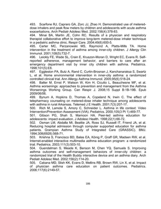 493. Scarfone RJ, Capraro GA, Zorc JJ, Zhao H. Demonstrated use of metereddose inhalers and peak flow meters by children and adolescents with acute asthma
exacerbations. Arch Pediatr Adolesc Med. 2002;156(4):378-83.
494. Minai BA, Martin JE, Cohn RC. Results of a physician and respiratory
therapist collaborative effort to improve long-term metered-dose inhaler technique
in a pediatric asthma clinic. Respir Care. 2004;49(6):600-5.
495. Carter MC, Perzanowski MS, Raymond A, Platts-Mills TA. Home
intervention in the treatment of asthma among inner-city children. J Allergy Clin
Immunol. 2001;108(5):732-7.
496. Leickly FE, Wade SL, Crain E, Kruszon-Moran D, Wright EC, Evans R. Selfreported adherence, management behavior, and barriers to care after an
emergency department visit by inner city children with asthma. Pediatrics.
1998;101(5):E8.
497. Eggleston PA, Butz A, Rand C, Curtin-Brosnan J, Kanchanaraksa S, Swartz
L, et al. Home environmental intervention in inner-city asthma: a randomized
controlled clinical trial. Ann Allergy Asthma Immunol. 2005;95(6):518-24.
498. Balter M, Ernst P, Watson W, Kim H, Cicutto L, Beauchesne MF, et al.
Asthma worsenings: approaches to prevention and management from the Asthma
Worsenings Working Group. Can Respir J. 2008;15 Suppl B:1B-19B. Epub
2009/06/06.
499. Bynum A, Hopkins D, Thomas A, Copeland N, Irwin C. The effect of
telepharmacy counseling on metered-dose inhaler technique among adolescents
with asthma in rural Arkansas. Telemed J E Health. 2001;7(3):207-17.
500. Rich M, Lamola S, Amory C, Schneider L. Asthma in life context: Video
Intervention/Prevention Assessment (VIA). Pediatrics. 2000;105(3 Pt 1):469-77.
501. Gibson PG, Shah S, Mamoon HA. Peer-led asthma education for
adolescents: impact evaluation. J Adolesc Health. 1998;22(1):66-72.
502. Osman LM, Abdalla MI, Beattie JA, Ross SJ, Russell IT, Friend JA, et al.
Reducing hospital admission through computer supported education for asthma
patients. Grampian Asthma Study of Integrated Care (GRASSIC). BMJ.
1994;308(6928):568-71.
503. Krishna S, Francisco BD, Balas EA, König P, Graff GR, Madsen RW, et al.
Internet-enabled interactive multimedia asthma education program: a randomized
trial. Pediatrics. 2003;111(3):503-10.
504. Guendelman S, Meade K, Benson M, Chen YQ, Samuels S. Improving
asthma outcomes and self-management behaviors of inner-city children: a
randomized trial of the Health Buddy interactive device and an asthma diary. Arch
Pediatr Adolesc Med. 2002;156(2):114-20.
505. Cabana MD, Slish KK, Evans D, Mellins RB, Brown RW, Lin X, et al. Impact
of physician asthma care education on patient outcomes. Pediatrics.
2006;117(6):2149-57.

186

 