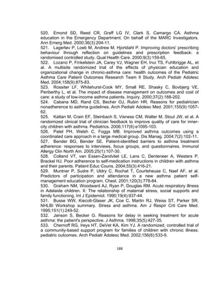 520. Emond SD, Reed CR, Graff LG IV, Clark S, Camargo CA. Asthma
education in the Emergency Department. On behalf of the MARC Investigators.
Ann Emerg Med. 2000;36(3):204-11.
521. Lagerløv P, Loeb M, Andrew M, Hjortdahl P. Improving doctors' prescribing
behaviour through reflection on guidelines and prescription feedback: a
randomised controlled study. Qual Health Care. 2000;9(3):159-65.
522. Lozano P, Finkelstein JA, Carey VJ, Wagner EH, Inui TS, Fuhlbrigge AL, et
al. A multisite randomized trial of the effects of physician education and
organizational change in chronic-asthma care: health outcomes of the Pediatric
Asthma Care Patient Outcomes Research Team II Study. Arch Pediatr Adolesc
Med. 2004;158(9):875-83.
523. Rossiter LF, Whitehurst-Cook MY, Small RE, Shasky C, Bovbjerg VE,
Penberthy L, et al. The impact of disease management on outcomes and cost of
care: a study of low-income asthma patients. Inquiry. 2000;37(2):188-202.
524. Cabana MD, Rand CS, Becher OJ, Rubin HR. Reasons for pediatrician
nonadherence to asthma guidelines. Arch Pediatr Adolesc Med. 2001;155(9):105762.
525. Kattan M, Crain EF, Steinbach S, Visness CM, Walter M, Stout JW, et al. A
randomized clinical trial of clinician feedback to improve quality of care for innercity children with asthma. Pediatrics. 2006;117(6):e1095-103.
526. Patel PH, Welsh C, Foggs MB. Improved asthma outcomes using a
coordinated care approach in a large medical group. Dis Manag. 2004;7(2):102-11.
527. Bender BG, Bender SE. Patient-identified barriers to asthma treatment
adherence: responses to interviews, focus groups, and questionnaires. Immunol
Allergy Clin North Am. 2005;25(1):107-30.
528. Colland VT, van Essen-Zandvliet LE, Lans C, Denteneer A, Westers P,
Brackel HJ. Poor adherence to self-medication instructions in children with asthma
and their parents. Patient Educ Couns. 2004;55(3):416-21.
529. Muntner P, Sudre P, Uldry C, Rochat T, Courteheuse C, Naef AF, et al.
Predictors of participation and attendance in a new asthma patient selfmanagement education program. Chest. 2001;120(3):778-84.
530. Graham NM, Woodward AJ, Ryan P, Douglas RM. Acute respiratory illness
in Adelaide children. II: The relationship of maternal stress, social supports and
family functioning. Int J Epidemiol. 1990;19(4):937-44.
531. Busse WW, Kiecolt-Glaser JK, Coe C, Martin RJ, Weiss ST, Parker SR.
NHLBI Workshop summary. Stress and asthma. Am J Respir Crit Care Med.
1995;151(1):249-52.
532. Janson S, Becker G. Reasons for delay in seeking treatment for acute
asthma: the patient's perspective. J Asthma. 1998;35(5):427-35.
533. Chernoff RG, Ireys HT, DeVet KA, Kim YJ. A randomized, controlled trial of
a community-based support program for families of children with chronic illness:
pediatric outcomes. Arch Pediatr Adolesc Med. 2002;156(6):533-9.
188

 