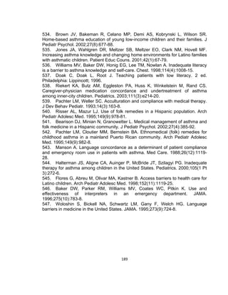 534. Brown JV, Bakeman R, Celano MP, Demi AS, Kobrynski L, Wilson SR.
Home-based asthma education of young low-income children and their families. J
Pediatr Psychol. 2002;27(8):677-88.
535. Jones JA, Wahlgren DR, Meltzer SB, Meltzer EO, Clark NM, Hovell MF.
Increasing asthma knowledge and changing home environments for Latino families
with asthmatic children. Patient Educ Couns. 2001;42(1):67-79.
536. Williams MV, Baker DW, Honig EG, Lee TM, Nowlan A. Inadequate literacy
is a barrier to asthma knowledge and self-care. Chest. 1998;114(4):1008-15.
537. Doak C, Doak L, Root J. Teaching patients with low literacy. 2 ed.
Philadelphia: Lippincott; 1996.
538. Riekert KA, Butz AM, Eggleston PA, Huss K, Winkelstein M, Rand CS.
Caregiver-physician medication concordance and undertreatment of asthma
among inner-city children. Pediatrics. 2003;111(3):e214-20.
539. Pachter LM, Weller SC. Acculturation and compliance with medical therapy.
J Dev Behav Pediatr. 1993;14(3):163-8.
540. Risser AL, Mazur LJ. Use of folk remedies in a Hispanic population. Arch
Pediatr Adolesc Med. 1995;149(9):978-81.
541. Bearison DJ, Minian N, Granowetter L. Medical management of asthma and
folk medicine in a Hispanic community. J Pediatr Psychol. 2002;27(4):385-92.
542. Pachter LM, Cloutier MM, Bernstein BA. Ethnomedical (folk) remedies for
childhood asthma in a mainland Puerto Rican community. Arch Pediatr Adolesc
Med. 1995;149(9):982-8.
543. Manson A. Language concordance as a determinant of patient compliance
and emergency room use in patients with asthma. Med Care. 1988;26(12):111928.
544. Halterman JS, Aligne CA, Auinger P, McBride JT, Szilagyi PG. Inadequate
therapy for asthma among children in the United States. Pediatrics. 2000;105(1 Pt
3):272-6.
545. Flores G, Abreu M, Olivar MA, Kastner B. Access barriers to health care for
Latino children. Arch Pediatr Adolesc Med. 1998;152(11):1119-25.
546. Baker DW, Parker RM, Williams MV, Coates WC, Pitkin K. Use and
effectiveness of interpreters in an emergency department. JAMA.
1996;275(10):783-8.
547. Woloshin S, Bickell NA, Schwartz LM, Gany F, Welch HG. Language
barriers in medicine in the United States. JAMA. 1995;273(9):724-8.

189

 