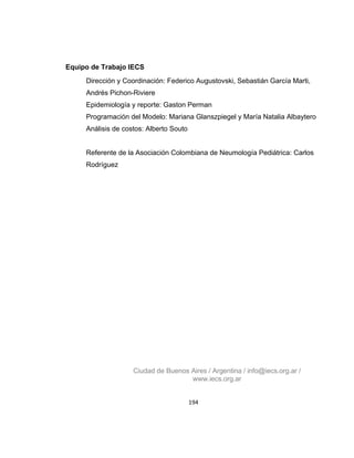Equipo de Trabajo IECS
Dirección y Coordinación: Federico Augustovski, Sebastián García Marti,
Andrés Pichon-Riviere
Epidemiología y reporte: Gaston Perman
Programación del Modelo: Mariana Glanszpiegel y María Natalia Albaytero
Análisis de costos: Alberto Souto

Referente de la Asociación Colombiana de Neumología Pediátrica: Carlos
Rodríguez

Ciudad de Buenos Aires / Argentina / info@iecs.org.ar /
www.iecs.org.ar
194

 
