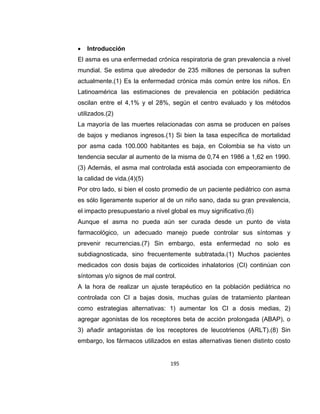 

Introducción

El asma es una enfermedad crónica respiratoria de gran prevalencia a nivel
mundial. Se estima que alrededor de 235 millones de personas la sufren
actualmente.(1) Es la enfermedad crónica más común entre los niños. En
Latinoamérica las estimaciones de prevalencia en población pediátrica
oscilan entre el 4,1% y el 28%, según el centro evaluado y los métodos
utilizados.(2)
La mayoría de las muertes relacionadas con asma se producen en países
de bajos y medianos ingresos.(1) Si bien la tasa específica de mortalidad
por asma cada 100.000 habitantes es baja, en Colombia se ha visto un
tendencia secular al aumento de la misma de 0,74 en 1986 a 1,62 en 1990.
(3) Además, el asma mal controlada está asociada con empeoramiento de
la calidad de vida.(4)(5)
Por otro lado, si bien el costo promedio de un paciente pediátrico con asma
es sólo ligeramente superior al de un niño sano, dada su gran prevalencia,
el impacto presupuestario a nivel global es muy significativo.(6)
Aunque el asma no pueda aún ser curada desde un punto de vista
farmacológico, un adecuado manejo puede controlar sus síntomas y
prevenir recurrencias.(7) Sin embargo, esta enfermedad no solo es
subdiagnosticada, sino frecuentemente subtratada.(1) Muchos pacientes
medicados con dosis bajas de corticoides inhalatorios (CI) continúan con
síntomas y/o signos de mal control.
A la hora de realizar un ajuste terapéutico en la población pediátrica no
controlada con CI a bajas dosis, muchas guías de tratamiento plantean
como estrategias alternativas: 1) aumentar los CI a dosis medias, 2)
agregar agonistas de los receptores beta de acción prolongada (ABAP), o
3) añadir antagonistas de los receptores de leucotrienos (ARLT).(8) Sin
embargo, los fármacos utilizados en estas alternativas tienen distinto costo

195

 
