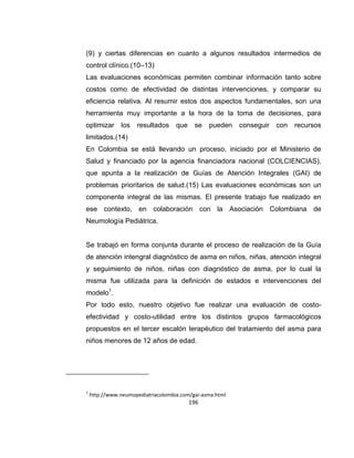 (9) y ciertas diferencias en cuanto a algunos resultados intermedios de
control clínico.(10–13)
Las evaluaciones económicas permiten combinar información tanto sobre
costos como de efectividad de distintas intervenciones, y comparar su
eficiencia relativa. Al resumir estos dos aspectos fundamentales, son una
herramienta muy importante a la hora de la toma de decisiones, para
optimizar

los

resultados

que

se

pueden

conseguir

con

recursos

limitados.(14)
En Colombia se está llevando un proceso, iniciado por el Ministerio de
Salud y financiado por la agencia financiadora nacional (COLCIENCIAS),
que apunta a la realización de Guías de Atención Integrales (GAI) de
problemas prioritarios de salud.(15) Las evaluaciones económicas son un
componente integral de las mismas. El presente trabajo fue realizado en
ese contexto, en colaboración con la Asociación Colombiana de
Neumología Pediátrica.

Se trabajó en forma conjunta durante el proceso de realización de la Guía
de atención intengral diagnóstico de asma en niños, niñas, atención integral
y seguimiento de niños, niñas con diagnóstico de asma, por lo cual la
misma fue utilizada para la definición de estados e intervenciones del
modelo1.
Por todo esto, nuestro objetivo fue realizar una evaluación de costoefectividad y costo-utilidad entre los distintos grupos farmacológicos
propuestos en el tercer escalón terapéutico del tratamiento del asma para
niños menores de 12 años de edad.

1

http://www.neumopediatriacolombia.com/gai-asma.html

196

 