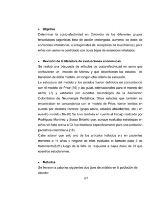 

Objetivo

Determinar la costo-efectividad en Colombia de los diferentes grupos
terapéuticos (agonistas beta de acción prolongada, aumento de dosis de
corticoides inhalatorios, o antagonistas de receptores de leucotrienos), para
niños con asma no controlado con dosis bajas de esteroides inhalados.


Revisión de la literatura de evaluaciones económicas

Se realizó una búsqueda de artículos de costo-efectividad en asma que
contuvieran un

modelo de Markov y que describieran los estados

de

transición de dicho modelo, sin ningún otro criterio de exclusión.
La estructura del modelo y los estados fueron definidos en concordancia
con el modelo de Price (16) y las guías internacionales para el manejo del
asma, (7) y validadas por expertos neumólogos de la Asociación
Colombiana de Neumología Pediátrica. Otros estudios que también se
encontraban en concordancia con el modelo de Price, fueron tenidos en
cuenta por distintas razones (grupo etario, estados absorbentes, etc.) en
nuestro modelo.(16–20) Se tuvo también en cuenta el trabajo realizado por
Rodríguez Martínez y Sossa Briceño que, aunque evaluaba estrategias en
niños sin falla previa a CI, fue diseñado específicamente para una población
pediátrica colombiana.(18)
Cabe aclarar que sólo uno de los artículos hallados era en pacientes
menores a 11 años y ninguno de ellos evaluaba el llamado paso 3 de
tratamiento(8,21) luego de la falta de respuesta a bajas dosis de CI que
nosotros estudiaremos.


Métodos

Se llevaron a cabo los siguientes dos tipos de análisis en la población de
estudio:
197

 
