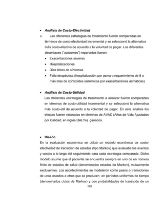 

Análisis de Costo-Efectividad

o

Las diferentes estrategias de tratamiento fueron comparadas en
términos de costo-efectividad incremental y se seleccionó la alternativa
más costo-efectiva de acuerdo a la voluntad de pagar. Los diferentes
desenlaces (“outcomes”) reportados fueron:


Exacerbaciones severas



Hospitalizaciones



Días libres de síntomas



Falla terapéutica (hospitalización por asma o requerimiento de 8 o
más días de corticoides sistémicos por exacerbaciones asmáticas)



Análisis de Costo-Utilidad
Las diferentes estrategias de tratamiento a analizar fueron comparadas
en términos de costo-utilidad incremental y se seleccionó la alternativa
más costo-útil de acuerdo a la voluntad de pagar. En este análisis los
efectos fueron valorados en términos de AVAC (Años de Vida Ajustados
por Calidad, en inglés QALYs) ganados.



Diseño

En la evaluación económica se utilizó un modelo económico de costoefectividad de transición de estados (tipo Markov) que evaluaba los eventos
y costos a lo largo del seguimiento para cada estrategia comparada. Dicho
modelo asume que el paciente se encuentra siempre en uno de un número
finito de estados de salud (denominados estados de Markov), mutuamente
excluyentes. Los acontecimientos se modelaron como pasos o transiciones
de unos estados a otros que se producen en períodos uniformes de tiempo
(denominados ciclos de Markov) y con probabilidades de transición de un
198

 