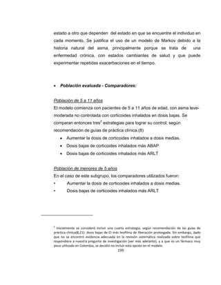 estado a otro que dependen del estado en que se encuentre el individuo en
cada momento. Se justifica el uso de un modelo de Markov debido a la
historia natural del asma, principalmente porque se trata de

una

enfermedad crónica, con estados cambiantes de salud y que puede
experimentar repetidas exacerbaciones en el tiempo.



Población evaluada - Comparadores:

Población de 5 a 11 años
El modelo comienza con pacientes de 5 a 11 años de edad, con asma levemoderada no controlada con corticoides inhalados en dosis bajas. Se
comparan entonces tres2 estrategias para lograr su control, según
recomendación de guías de práctica clínica.(8)


Aumentar la dosis de corticoides inhalados a dosis medias.



Dosis bajas de corticoides inhalados más ABAP



Dosis bajas de corticoides inhalados más ARLT

Población de menores de 5 años
En el caso de este subgrupo, los comparadores utilizados fueron:
•

Aumentar la dosis de corticoides inhalados a dosis medias.

•

Dosis bajas de corticoides inhalados más ARLT

2

Inicialmente se consideró incluir una cuarta estrategia, según recomendación de las guías de
práctica clínica(8,21): dosis bajas de CI más teofilina de liberación prolongada. Sin embargo, dado
que no se encontró evidencia adecuada en la revisión sistemática realizada sobre teofilina que
respondiera a nuestra pregunta de investigación (ver más adelante), y a que es un fármaco muy
poco utilizado en Colombia, se decidió no incluir esta opción en el modelo.

199

 