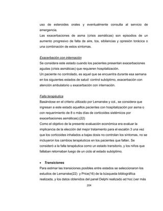 uso de esteroides orales y eventualmente consulta al servicio de
emergencia.
Las exacerbaciones de asma (crisis asmáticas) son episodios de un
aumento progresivo de falta de aire, tos, sibilancias y opresión torácica o
una combinación de estos síntomas.

Exacerbación con internación
Se considera este estado cuando los pacientes presentan exacerbaciones
agudas (crisis asmáticas) que requieren hospitalización.
Un paciente no controlado, es aquel que se encuentra durante esa semana
en los siguientes estados de salud: control subóptimo, exacerbación con
atención ambulatorio u exacerbación con internación.

Falla terapéutica
Basándose en el criterio utilizado por Lemanske y col., se considera que
ingresan a este estado aquellos pacientes con hospitalización por asma o
con requerimiento de 8 o más días de corticoides sistémicos por
exacerbaciones asmáticas).(22)
Como el objetivo de la presente evaluación económica era evaluar la
implicancia de la elección del mejor tratamiento para el escalón 3 una vez
que los corticoides inhalados a bajas dosis no controlan los síntomas, no se
incluyeron los cambios terapéuticos en los pacientes que fallan. Se
consideró a la falla terapéutica como un estado transitorio, y los niños que
fallaban retornaban luego de un ciclo al estado subóptimo.


Transiciones

Para estimar las transiciones posibles entre estados se seleccionaron los
estudios de Lemanske(22) y Price(16) de la búsqueda bibliográfica
realizada, y los datos obtenidos del panel Delphi realizado ad hoc (ver más
204

 