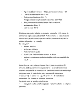•

Agonistas β2 adrenérgicos - RS (revisiones sistemáticas) = 69

•

Corticoides inhalatorios - ECA= 484

•

Corticoides inhalatorios - RS= 79

•

Antagonistas de receptores de leucotrienos - ECA=128

•

Antagonistas de receptores de leucotrienos - RS=13

•

Metilxantinas - ECA=16

•

Metilxantinas - RS=2

El total de referencias halladas en todas las fuentes fue 1297. Luego de
eliminar las duplicadas quedaron 697. Posteriormente se procedió a una
revisión manual por un único operador médico para evaluar la potencial
utilidad del estudio y su inclusión.
Se excluyeron:
•

Análisis post-hoc.

•

Modelos predictivos.

•

Tratamientos en agudo.

•

Indicaciones para entidades distintas de asma.

•

Medición exclusiva de resultados de laboratorio como variable de
resultado.

Luego de un primer rastreo en base a título y resumen quedaron 81
artículos. Dado que en reuniones posteriores a la revisión sistemática
realizada inicialmente se consensuó un mayor refinamiento de la estrategia
de comparación de tratamientos (para responder la pregunta de
investigación), se realizó una segunda evaluación de los trabajos
remanentes con criterios de exclusión adicionales.
Se decidió eliminar aquellos estudios que:
•

Incluyeran adultos y no fuera posible evaluar resultados en subgrupo

pediátrico.
208

 