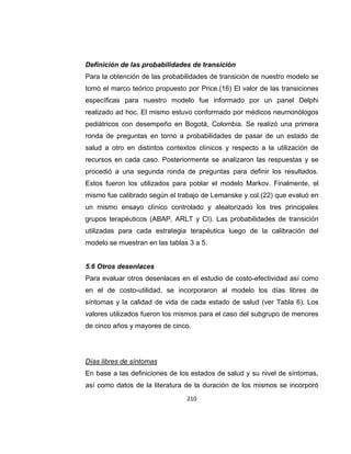 Definición de las probabilidades de transición
Para la obtención de las probabilidades de transición de nuestro modelo se
tomó el marco teórico propuesto por Price.(16) El valor de las transiciones
específicas para nuestro modelo fue informado por un panel Delphi
realizado ad hoc. El mismo estuvo conformado por médicos neumonólogos
pediátricos con desempeño en Bogotá, Colombia. Se realizó una primera
ronda de preguntas en torno a probabilidades de pasar de un estado de
salud a otro en distintos contextos clínicos y respecto a la utilización de
recursos en cada caso. Posteriormente se analizaron las respuestas y se
procedió a una segunda ronda de preguntas para definir los resultados.
Estos fueron los utilizados para poblar el modelo Markov. Finalmente, el
mismo fue calibrado según el trabajo de Lemanske y col.(22) que evaluó en
un mismo ensayo clínico controlado y aleatorizado los tres principales
grupos terapéuticos (ABAP, ARLT y CI). Las probabilidades de transición
utilizadas para cada estrategia terapéutica luego de la calibración del
modelo se muestran en las tablas 3 a 5.

5.6 Otros desenlaces
Para evaluar otros desenlaces en el estudio de costo-efectividad así como
en el de costo-utilidad, se incorporaron al modelo los días libres de
síntomas y la calidad de vida de cada estado de salud (ver Tabla 6). Los
valores utilizados fueron los mismos para el caso del subgrupo de menores
de cinco años y mayores de cinco.

Días libres de síntomas
En base a las definiciones de los estados de salud y su nivel de síntomas,
así como datos de la literatura de la duración de los mismos se incorporó
210

 