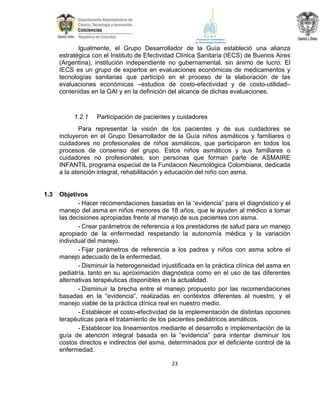 Igualmente, el Grupo Desarrollador de la Guía estableció una alianza
estratégica con el Instituto de Efectividad Clínica Sanitaria (IECS) de Buenos Aires
(Argentina), institución independiente no gubernamental, sin ánimo de lucro. El
IECS es un grupo de expertos en evaluaciones económicas de medicamentos y
tecnologías sanitarias que participó en el proceso de la elaboración de las
evaluaciones económicas –estudios de costo-efectividad y de costo-utilidad–
contenidas en la GAI y en la definición del alcance de dichas evaluaciones.

1.2.1

Participación de pacientes y cuidadores

Para representar la visión de los pacientes y de sus cuidadores se
incluyeron en el Grupo Desarrollador de la Guía niños asmáticos y familiares o
cuidadores no profesionales de niños asmáticos, que participaron en todos los
procesos de consenso del grupo. Estos niños asmáticos y sus familiares o
cuidadores no profesionales, son personas que forman parte de ASMAIRE
INFANTIL programa especial de la Fundacion Neumológica Colombiana, dedicada
a la atención integral, rehabilitación y educación del niño con asma.

1.3

Objetivos
- Hacer recomendaciones basadas en la “evidencia” para el diagnóstico y el
manejo del asma en niños menores de 18 años, que le ayuden al médico a tomar
las decisiones apropiadas frente al manejo de sus pacientes con asma.
- Crear parámetros de referencia a los prestadores de salud para un manejo
apropiado de la enfermedad respetando la autonomía médica y la variación
individual del manejo.
- Fijar parámetros de referencia a los padres y niños con asma sobre el
manejo adecuado de la enfermedad.
- Disminuir la heterogeneidad injustificada en la práctica clínica del asma en
pediatría, tanto en su aproximación diagnóstica como en el uso de las diferentes
alternativas terapéuticas disponibles en la actualidad.
- Disminuir la brecha entre el manejo propuesto por las recomendaciones
basadas en la “evidencia”, realizadas en contextos diferentes al nuestro, y el
manejo viable de la práctica clínica real en nuestro medio.
- Establecer el costo-efectividad de la implementación de distintas opciones
terapéuticas para el tratamiento de los pacientes pediátricos asmáticos.
- Establecer los lineamientos mediante el desarrollo e implementación de la
guía de atención integral basada en la “evidencia” para intentar disminuir los
costos directos e indirectos del asma, determinados por el deficiente control de la
enfermedad.
23

 
