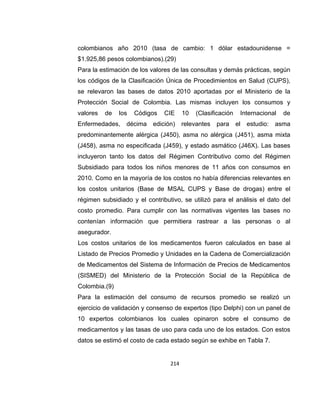 colombianos año 2010 (tasa de cambio: 1 dólar estadounidense =
$1.925,86 pesos colombianos).(29)
Para la estimación de los valores de las consultas y demás prácticas, según
los códigos de la Clasificación Única de Procedimientos en Salud (CUPS),
se relevaron las bases de datos 2010 aportadas por el Ministerio de la
Protección Social de Colombia. Las mismas incluyen los consumos y
valores

de

los

Enfermedades,

Códigos

décima

CIE

edición)

10

(Clasificación

relevantes

para

Internacional
el

estudio:

de

asma

predominantemente alérgica (J450), asma no alérgica (J451), asma mixta
(J458), asma no especificada (J459), y estado asmático (J46X). Las bases
incluyeron tanto los datos del Régimen Contributivo como del Régimen
Subsidiado para todos los niños menores de 11 años con consumos en
2010. Como en la mayoría de los costos no había diferencias relevantes en
los costos unitarios (Base de MSAL CUPS y Base de drogas) entre el
régimen subsidiado y el contributivo, se utilizó para el análisis el dato del
costo promedio. Para cumplir con las normativas vigentes las bases no
contenían información que permitiera rastrear a las personas o al
asegurador.
Los costos unitarios de los medicamentos fueron calculados en base al
Listado de Precios Promedio y Unidades en la Cadena de Comercialización
de Medicamentos del Sistema de Información de Precios de Medicamentos
(SISMED) del Ministerio de la Protección Social de la República de
Colombia.(9)
Para la estimación del consumo de recursos promedio se realizó un
ejercicio de validación y consenso de expertos (tipo Delphi) con un panel de
10 expertos colombianos los cuales opinaron sobre el consumo de
medicamentos y las tasas de uso para cada uno de los estados. Con estos
datos se estimó el costo de cada estado según se exhibe en Tabla 7.

214

 