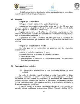 - Establecer parámetros de atención clínica que puedan servir como base
para el mejoramiento continuo de la calidad.

1.4

Población
Grupos que se consideran
Esta guía considera los siguientes grupos de pacientes:
a. pacientes con edades comprendidas entre los 5 y los 18 años con
síntomas sugestivos o diagnóstico clínico de asma bronquial, independiente de la
gravedad o grado de control de la enfermedad;
b. pacientes menores de 5 años con sibilancias recurrentes con los
fenotipos denominados pacientes con episodios de sibilancias inducidas por virus
o por múltiples desencadenantes, y
c. pacientes con asma, sibilancias inducidas por virus o sibilancias de
múltiples desencadenantes que presenten crisis o agudizaciones de obstrucción
bronquial.
Grupos que no se tienen en cuenta
En esta guía no se contemplan los pacientes con las siguientes
características:
a. asma en pacientes mayores de 18 años,
b. manejo del asma en la unidad de cuidados intensivos,
c. asma ocupacional y
d. primer episodio de sibilancias en un lactante menor de 1 año sin historia
clínica sugestiva de asma.

1.5

Aspectos clínicos centrales
1.5.1 Desarrollo o adaptación de la guía de atención integral de asma
pediática
La guía de atención integral sintetiza la mejor información o datos
(evidence) existentes, necesarios para hacer recomendaciones sobre la
prevalencia, el curso clínico, el diagnóstico, el tratamiento no farmacológico
(profilaxis primaria, profilaxis secundaria), el tratamiento farmacológico (terapia
crónica, tratamiento de las crisis o exacerbaciones), el seguimiento y el pronóstico
de asma en pacientes pediátricos.
Esta guía referencia, actualiza y amplia las recomendaciones de guías de
atención integral publicadas anteriormente [British Thoracic Society (BTS),
24

 