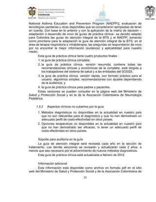 National Asthma Education and Prevention Program (NAEPP)], evaluacion de
tecnologías sanitarias y otras disponibles que se consideraron apropiadas de tener
en cuenta. Con base en lo anterior y con la aplicación de la matriz de decisión –
adaptación o desarrollo de novo de guías de práctica clínica– se decidió adaptar
para Colombia las guías de atención integral de la BTS y el NAEPP, tomando
como prioritaria para la adaptación la guía de atención integral de la BTS; en el
área de terapia respiratoria e inhaloterapia, las preguntas se respondieron de novo
por no encontrar la mejor información (evidence) y aplicabilidad para nuestro
medio.
Esta guía de práctica clínica tiene cuatro productos finales :
1. la guía de práctica clínica completa;
2. la guía de práctica clínica, versión resumida; contiene todas las
recomendaciones clínicas y económicas de la completa; está dirigida a
los trabajadores del sistema de salud y a las entidades del SGSSS;
3. la guía de práctica clínica, versión rápida, con formato práctico para el
usuario, algoritmos simples; recomendaciones con ajustes dependiendo
de la audiencia, y
4. la guía de práctica clínica para padres y pacientes.
Estas versiones se pueden consultar en la página web del Ministerio de
Salud y Protección Social y en la de la Asociación Colombiana de Neumología
Pediátrica.
1.5.2

Aspectos clínicos no cubiertos por la guía

1. Métodos diagnósticos no disponibles en la actualidad en nuestro país
que no son relevantes para el diagnóstico y que no han demostrado un
adecuado perfil de costo-efectividad en otros países.
2. Opciones terapéuticas no disponibles en la actualidad en nuestro país
que no han demostrado ser eficaces, ni tener un adecuado perfil de
costo-efectividad en otros países.
Soporte para auditoría en la guía
La guía de atención integral será revisada cada año en la sección de
tratamiento. Las demás secciones se revisarán y actualizarán cada 2 años, a
menos que sea necesario por el advenimiento de nuevos métodos diagnosticos.
Esta guía de práctica clínica está actualizada a febrero de 2012.
Información adicional
Esta información está disponible como archivo en formato pdf en el sitio
web del Ministerio de Salud y Protección Social y de la Asociación Colombiana de
25

 