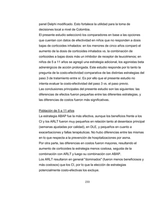 panel Delphi modificado. Esto fortalece la utilidad para la toma de
decisiones local a nivel de Colombia.
El presente estudio seleccionó los comparadores en base a las opciones
que cuentan con datos de efectividad en niños que no responden a dosis
bajas de corticoides inhalados: en los menores de cinco años comparó el
aumento de la dosis de corticoides inhalados vs. la combinación de
corticoides a bajas dosis más un inhibidor de receptor de leucotrienos; en
niños de 5 a 11 años se agregó una estrategia adicional, los agonistas beta
adrenérgicos de acción prolongada. Este estudio responde por lo tanto la
pregunta de la costo-efectividad comparativa de las distintas estrategias del
paso 3 de tratamiento entre sí. Es por ello que el presente estudio no
intenta evaluar la costo-efectividad del paso 3 vs. el paso previo.
Las conclusiones principales del presente estudio son las siguientes: las
diferencias de efectos fueron pequeñas entre las diferentes estrategias, y
las diferencias de costos fueron más significativas.

Población de 5 a 11 años
La estrategia ABAP fue la más efectiva, aunque los beneficios frente a los
CI y los ARLT fueron muy pequeños en relación tanto al desenlace principal
(semanas ajustadas por calidad), en DLE, y pequeños en cuanto a
exacerbaciones y fallas terapéuticas. No hubo diferencias entre las mismas
en lo que respecta a la prevención de hospitalizaciones por asma.
Por otra parte, las diferencias en costos fueron mayores, resultando el
aumento de corticoides la estrategia menos costosa, seguida de la
combinación con ARLT y luego su combinación con ABAP.
Los ARLT resultaron en general "dominados" (fueron menos beneficiosos y
más costosos) que los CI, por lo que la elección de estrategias
potencialmente costo-efectivas los excluye.

233

 