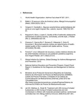 

Referencias

1.

World Health Organization. Asthma Fact sheet N°307. 2011.

2.

Mallol J. El asma en niños de América Latina. Allergol Immunopathol
(Madr). 2004;32(03):100–3.

3.

Vergara C, Caraballo L. Algunas características epidemiológicas del
asma en una región tropical. Rev. colomb. neumol. 1995;7(4):187–
91.

4.

Nogueira K, Silva J, Lopes C. Quality of life of asthmatic adolescents:
assessment of asthma severity, comorbidity, and life style. J Pediatr
(Rio J). 2009;85(6):523–30.

5.

Cisneros C, García-Río F, Romera D, Villasante C, Girón R,
Ancochea J. Bronchial reactivity indices are determinants of healthrelated quality of life in patients with stable asthma. Thorax.
2010;65(9):795–800.

6.

Ferraris F, et al. Utilización de recursos y costos médicos directos de
las enfermedades crónicas en una población pediátrica argentina.
Arch Argent Pediatr. 2011;109(3):213–8.

7.

Global Initiative for Asthma. Global Strategy for Asthma Management
and Prevention. 2010.

8.

National Asthma Education and Prevention Program. Expert Panel
Report 3: Guidelines for the Diagnosis and Management of Asthma.
2007.

9.

Ministerio de la Protección Social de la República de Colombia.
Sistema de Información de Precios de Medicamentos (SISMED).
Listado de Precios Promedio y Unidades en la Cadena de
Comercialización de Medicamentos [Internet]. [cited 2012 Apr
1];Available from:
http://www.minproteccionsocial.gov.co/salud/Paginas/Sistema de
Informaci%C3%B3n de Precios de Medicamentos.aspx

10.

Jat GC, Mathew JL, Singh M. Treatment with 400 microg of inhaled
budesonide vs 200 microg of inhaled budesonide and oral
montelukast in children with moderate persistent asthma: randomized
controlled trial. Ann Allergy Asthma Immunol. 2006;97(3):397–401.
237

 