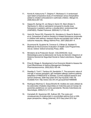 11.

Kondo N, Katsunuma T, Odajima Y, Morikawa A. A randomized
open-label comparative study of montelukast versus theophylline
added to inhaled corticosteroid in asthmatic children. Allergol Int.
2006;55(3):287–93.

12.

Gappa M, Zachgo W, von Berg A, Kamin W, Stern-Strater C,
Steinkamp G. Add-on salmeterol compared to double dose
fluticasone in pediatric asthma: a double-blind, randomized trial
(VIAPAED). Pediatr Pulmonol. 2009;44(11):1132–42.

13.

Verini M, Peroni DG, Piacentini GL, Nicodemo A, Rossi N, Bodini A,
et al. Comparison of add-on therapy to inhaled fluticasone propionate
in children with asthma: residual volume and exhaled nitric oxide as
outcome measures. Allergy Asthma Proc. 2007;28(6):691–4.

14.

Drummond M, Sculpher M, Torrance G, O’Brien B, Stoddart G.
Methods for the Economic Evaluation of Health Care Programmes.
3rd ed. Oxford: Oxford University Press; 2005.

15.

Ministerio de la Protección Social - COLCIENCIAS. Guía
Metodológica para la elaboración de Guías de Atención Integral en el
Sistema General de Seguridad Social en Salud colombiano. Bogotá:
2010.

16.

Price M, Briggs A. Development of an Economic Model to Assess the
Cost Effectiveness of Asthma Management Strategies.
Pharmacoeconomics. 2002;20(3):183–94.

17.

Dewilde S, Turk F, Tambour M, Sandström T. The economic value of
anti-IgE in severe persistent, IgE-mediated (allergic) asthma patients:
adaptation of INNOVATE to Sweden. Current medical research and
opinion [Internet]. 2006 Sep [cited 2012 Apr 6];22(9):1765–76.
Available from: http://www.ncbi.nlm.nih.gov/pubmed/16968580

18.

Rodríguez Martínez C, Sossa Briceño M. Análisis de costo-utilidad de
los esteroides inhalados disponibles en Colombia para el manejo de
pacientes pediátricos con asma persistente. Revista Colombiana de
Neumología. 2009;21(1):111–35.

19.

Campbell JD, Spackman DE, Sullivan SD. The costs and
consequences of omalizumab in uncontrolled asthma from a USA
payer perspective. Allergy [Internet]. 2010 Sep [cited 2012 Apr
238

 