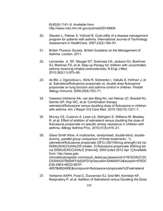 6];65(9):1141–8. Available from:
http://www.ncbi.nlm.nih.gov/pubmed/20148804
20.

Steuten L, Palmer S, Vrijhoef B. Cost-utility of a disease management
program for patients with asthma. International Journal of Technology
Assessment in HealthCare. 2007;23(2):184–91.

21.

British Thoracic Society. British Guideline on the Management of
Asthma. London: 2011.

22.

Lemanske Jr. RF, Mauger DT, Sorkness CA, Jackson DJ, Boehmer
SJ, Martinez FD, et al. Step-up therapy for children with uncontrolled
asthma receiving inhaled corticosteroids. N Engl J Med.
2010;362(11):975–85.

23.

de Blic J, Ogorodova L, Klink R, Sidorenko I, Valiulis A, Hofman J, et
al. Salmeterol/fluticasone propionate vs. double dose fluticasone
propionate on lung function and asthma control in children. Pediatr
Allergy Immunol. 2009;20(8):763–71.

24.

Vaessen-Verberne AA, van den Berg NJ, van Nierop JC, Brackel HJ,
Gerrits GP, Hop WC, et al. Combination therapy
salmeterol/fluticasone versus doubling dose of fluticasone in children
with asthma. Am J Respir Crit Care Med. 2010;182(10):1221–7.

25.

Murray CS, Custovic A, Lowe LA, Aldington S, Williams M, Beasley
R, et al. Effect of addition of salmeterol versus doubling the dose of
fluticasone propionate on specific airway resistance in children with
asthma. Allergy Asthma Proc. 2010;31(5):415–21.

26.

Glaxo Smith Kline. A multicentre, randomised, double-blind, doubledummy, parallel group comparison of three treatments : 1)
salmeterol/fluticasone propionate (SFC) (50/100mcg strength) bd via
DISKUS/ACCUHALER inhaler, 2) fluticasone propionate 200mcg bd
via DISKUS/ACCUHALE [Internet]. 2004 [cited 2012 Apr 1];Available
from: http://www.gskclinicalstudyregister.com/result_detail.jsp;jsessionid=21B1EDACC3C
C03954257B584FFAA297D?protocolId=SAM40012&studyId=976DC
E26-49E4-48CD-9D7F4857B4B2490E&compound=fluticasone+propionate%2Fsalmeterol

27.

Verberne AAPH, Frost C, Duiverman EJ, Grol MH, Kerrebijn KF,
Respiratory P, et al. Addition of Salmeterol versus Doubling the Dose
239

 