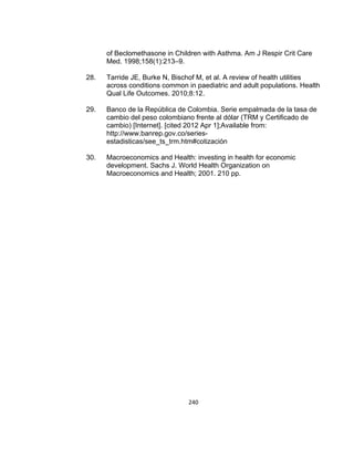 of Beclomethasone in Children with Asthma. Am J Respir Crit Care
Med. 1998;158(1):213–9.
28.

Tarride JE, Burke N, Bischof M, et al. A review of health utilities
across conditions common in paediatric and adult populations. Health
Qual Life Outcomes. 2010;8:12.

29.

Banco de la República de Colombia. Serie empalmada de la tasa de
cambio del peso colombiano frente al dólar (TRM y Certificado de
cambio) [Internet]. [cited 2012 Apr 1];Available from:
http://www.banrep.gov.co/seriesestadisticas/see_ts_trm.htm#cotización

30.

Macroeconomics and Health: investing in health for economic
development. Sachs J. World Health Organization on
Macroeconomics and Health; 2001. 210 pp.

240

 