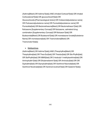 (Asthma[Mesh] OR Asthma*[tiab]) AND (Inhaled Corticoid*[tiab] OR Inhaled
Corticosteroid*[tiab] OR glucocorticoid*[tiab] OR
Glucocorticoids [Pharmacological Action] OR Ciclesonide[substance name]
OR Fluticasone[substance name] OR Flunisolide[substance name] OR
Flunisolide[tiab] OR Beclomethasone[Mesh] OR Beclomethason*[tiab] OR
fluticasone [Supplementary Concept] OR fluticasone, salmeterol drug
combination [Supplementary Concept] OR fluticason*[tiab] OR
Budesonide[Mesh] OR Budesonid*[tiab] OR mometasone furoate[Substance
Name] OR mometasone[tiab] OR Triamcinolone[Mesh] OR
Triamcinolon*[tiab])


Metilxantinas

(Asthma[Mesh] OR Asthma*[tiab]) AND (Theophylline[Mesh] OR
Theophylline[tiab] OR Theo-Dur[tiab] OR Theodur[tiab] OR Slo-Phyllin[tiab]
OR SloPhyllin[tiab] OR IBMX[tiab] OR 3-Isobutyl-1-methylxanthine[tiab] OR
Aminophyllin*[tiab] OR Ethylenediamin*[tiab] OR Aminodur[tiab] OR OR
Dyphylline[tiab] OR Diprophylline[tiab] OR Xanthinol Niacinate[tiab] OR
Xanthinol Nicotinate[tiab] OR Xantinol-nicotinat*[tiab] OR Sadamin*[tiab])

242

 