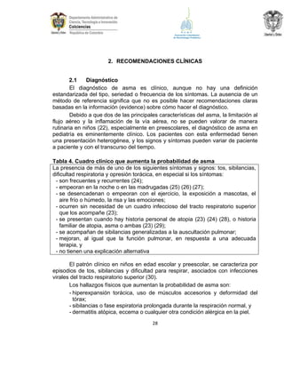 2. RECOMENDACIONES CLÍNICAS
2.1
Diagnóstico
El diagnóstico de asma es clínico, aunque no hay una definición
estandarizada del tipo, seriedad o frecuencia de los síntomas. La ausencia de un
método de referencia significa que no es posible hacer recomendaciones claras
basadas en la información (evidence) sobre cómo hacer el diagnóstico.
Debido a que dos de las principales características del asma, la limitación al
flujo aéreo y la inflamación de la vía aérea, no se pueden valorar de manera
rutinaria en niños (22), especialmente en preescolares, el diagnóstico de asma en
pediatría es eminentemente clínico. Los pacientes con esta enfermedad tienen
una presentación heterogénea, y los signos y síntomas pueden variar de paciente
a paciente y con el transcurso del tiempo.
Tabla 4. Cuadro clínico que aumenta la probabilidad de asma
La presencia de más de uno de los siguientes síntomas y signos: tos, sibilancias,
dificultad respiratoria y opresión torácica, en especial si los síntomas:
- son frecuentes y recurrentes (24);
- empeoran en la noche o en las madrugadas (25) (26) (27);
- se desencadenan o empeoran con el ejercicio, la exposición a mascotas, el
aire frío o húmedo, la risa y las emociones;
- ocurren sin necesidad de un cuadro infeccioso del tracto respiratorio superior
que los acompañe (23);
- se presentan cuando hay historia personal de atopia (23) (24) (28), o historia
familiar de atopia, asma o ambas (23) (29);
- se acompañan de sibilancias generalizadas a la auscultación pulmonar;
- mejoran, al igual que la función pulmonar, en respuesta a una adecuada
terapia, y
- no tienen una explicación alternativa
El patrón clínico en niños en edad escolar y preescolar, se caracteriza por
episodios de tos, sibilancias y dificultad para respirar, asociados con infecciones
virales del tracto respiratorio superior (30).
Los hallazgos físicos que aumentan la probabilidad de asma son:
- hiperexpansión torácica, uso de músculos accesorios y deformidad del
tórax;
- sibilancias o fase espiratoria prolongada durante la respiración normal, y
- dermatitis atópica, eccema o cualquier otra condición alérgica en la piel.
28

 