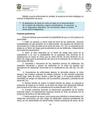 Debido a que la enfermedad es variable, la ausencia de estos hallazgos no
excluye el diagnóstico de asma.
1. El diagnóstico de asma en niños se basa en el reconocimiento
de un patrón de síntomas y signos característicos, en ausencia
B
de un diagnóstico alternativo. Se recomienda utilizar el cuadro
clínico para el diagnóstico.
Factores predictores
Entre los factores que aumentan la probabilidad de que un niño padezca de
asma están:
1. Edad: en general, a menor edad de inicio de las sibilancias, menores
probabilidades de que persistan en la edad escolar –los estudios de cohorte han
encontrado los 2 años de edad como punto de corte– (31, 32). La coexistencia de
atopia es un factor de riesgo para la persistencia de las sibilancias, independiente
de la edad de presentación.
2. Sexo: el sexo masculino es un factor de riesgo para asma en la
prepubertad, a su vez, la probabilidad de no presentar más síntomas en la
adolescencia es mayor en niños que en niñas (32-34). El sexo femenino es un
factor de riesgo para la persistencia del asma en la transición de la infancia a la
vida adulta (35) (36).
3. Gravedad y frecuencia de los episodios previos de sibilancias: los
episodios frecuentes y graves de sibilancias en la niñez se asocian con
persistencia de sibilancias recurrentes en la adolescencia (24, 29) (32, 37) (38,
39).
4. Coexistencia de enfermedad atópica: la dermatitis atópica, la rinitis
alérgica, las pruebas cutáneas de alergia positivas, la IgE elevada específica
contra trigo, clara de huevo, ácaros y pelo de gato, y un recuento elevado de
eosinófilos en sangre se relacionan con la presencia, gravedad y persistencia de
asma (40, 41).
5. Historia familiar de atopia: la historia familiar de atopia, en especial la
presencia de atopia en la madre, es el factor de riesgo más claramente definido
para el asma en la niñez y su persistencia en la edad escolar (34) (41, 42).
6. Función pulmonar anormal: la disminución persistente de la función
pulmonar basal y la hiperreacción bronquial durante la niñez se asocian con la
presencia de asma en la vida adulta (36).
7. Índice predictor de asma: como ayuda para identificar a preescolares con
sibilancias recurrentes con alto riesgo de desarrollar síntomas persistentes de
asma, se han desarrollado los denominados índices predictores de asma, de los
29

 