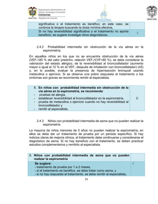 significativa o el tratamiento es benéfico; en este caso, se
continúa la terapia buscando la dosis mínima efectiva.
Si no hay reversibilidad significativa o el tratamiento no aporta
beneficio, se sugiere investigar otros diagnósticos.

√

2.4.2 Probabilidad intermedia sin obstrucción de la vía aérea en la
espirometría.
En aquellos niños en los que no se encuentra obstrucción de la vía aérea
(VEF1<80 % del valor predicho, relación VEF1/CVF<80 %), se debe considerar la
valoración del estado alérgico, de la reversibilidad al broncodilatador (aumento
mayor o igual al 12 % en el VEF1 después de inhalación con broncodilatador) (45)
y, en lo posible, evaluar la presencia de hiperreacción bronquial usando
metacolina o ejercicio. Si se observa una pobre respuesta al tratamiento o los
síntomas son graves se recomienda remitir al especialista.
8. En niños con probabilidad intermedia sin obstrucción de la
vía aérea en la espirometría, se recomienda:
- pruebas de alergia,
- establecer reversibilidad al broncodilatador en la espirometría,
- prueba de metacolina o ejercicio cuando no hay reversibilidad al
broncodilatador y
- remitir al especialista.

C

2.4.3 Niños con probabilidad intermedia de asma que no pueden realizar la
espirometría
La mayoría de niños menores de 5 años no pueden realizar la espirometría; en
ellos se debe dar un tratamiento de prueba por un periodo específico. Si hay
indicios claros de mejoría clínica, el tratamiento debe continuarse y considerarse el
diagnóstico de asma. Si no hay beneficio con el tratamiento, se deben practicar
estudios complementarios y remitirlo al especialista.

9. Niños con probabilidad intermedia de asma que no pueden
realizar la espirometría
Se sugiere:
√
- tratamiento de prueba por 1 a 2 meses,
- si el tratamiento es benéfico, se debe tratar como asma, y
- si no hay respuesta al tratamiento, se debe remitir al especialista.
33

 