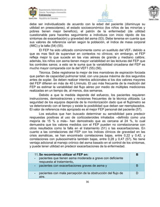 debe ser individualizado de acuerdo con la edad del paciente (disminuye su
utilidad en preescolares), el estado socioeconómico (los niños de las minorías y
pobres tienen mejor beneficio), el patrón de la enfermedad (de utilidad
cuestionable para hacerles seguimiento a individuos con inicio rápido de los
síntomas de exacerbación) y gravedad del asma (53). Debe tenerse en cuenta que
sus valores de referencia varían según la población, el índice de masa corporal
(IMC) y la talla (54) (55).
El FEP ha sido utilizado comúnmente como un sustituto del VEF1 debido a
que es mas fácil de supervisar en contextos no clínicos; sin embargo, el FEP
refleja mejor lo que sucede en las vías aéreas de grande y mediano calibre;
además, los niños con asma tienen mayor variabilidad en las lecturas del FEP que
los controles sanos; a esto se le suma que la variabilidad circadiana del FEP es
mucho mayor comparada con la del VEF1 (55) (56).
Técnica. Debe registrarse la mejor de tres maniobras de espiración forzada
que parten de capacidad pulmonar total, con una pausa máxima de dos segundos
antes de soplar. Se deben realizar intentos adicionales si los dos valores mayores
del FEP difieren en más de 40 L/minuto. El uso más frecuente de la medición del
FEP es estimar la variabilidad del flujo aéreo por medio de múltiples mediciones
realizadas en un tiempo de, al menos, dos semanas.
Debido a que la medida depende del esfuerzo, los pacientes requieren
instrucciones, demostraciones y revisiones frecuentes de la técnica utilizada. La
seguridad de los equipos depende de la monitorización dado que el flujómetro se
va deteriorando con el tiempo y existe la posibilidad que deban ser reemplazados.
El valor de referencia más apropiado es el mejor FEP personal del paciente (57).
Los estudios que han buscado determinar su sensibilidad para predecir
respuestas positivas al uso de corticosteroides inhalados –definido como una
mejoría de 15 % o más– han demostrado que es cercana al 24 %, lo cual
demuestra que los valores medidos con el FEP pueden no correlacionarse con
otros resultados como la falla en el tratamiento (51) o las exacerbaciones. En
cuanto a las correlaciones del FEP con los índices clínicos de gravedad en las
crisis asmáticas, se han encontrado correlaciones bajas, entre 0,22 y 0,42, y
correlaciones con pulsooximetría también bajas, entre 0,28 y 0,47 (57). No tiene
ventaja adicional al manejo crónico del asma basado en el control de los síntomas,
y puede tener utilidad en predecir exacerbaciones de la enfermedad.
11. Se recomienda utilizar el FEP en:
- pacientes que tienen asma moderada a grave con deficiente
respuesta al tratamiento,
- pacientes con exacerbaciones graves de asma y

B

-

D

pacientes con mala percepción de la obstrucción del flujo de
aire.
36

B

 