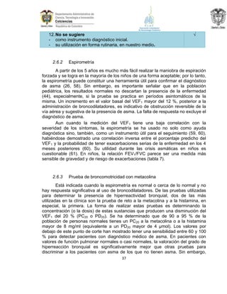 12. No se sugiere
- como instrumento diagnóstico inicial.
- su utilización en forma rutinaria, en nuestro medio.

2.6.2

√

Espirometría

A partir de los 5 años es mucho más fácil realizar la maniobra de espiración
forzada y se logra en la mayoría de los niños de una forma aceptable; por lo tanto,
la espirometría puede constituir una herramienta útil para confirmar el diagnóstico
de asma (26, 58). Sin embargo, es importante señalar que en la población
pediátrica, los resultados normales no descartan la presencia de la enfermedad
(44), especialmente, si la prueba se practica en períodos asintomáticos de la
misma. Un incremento en el valor basal del VEF1 mayor del 12 %, posterior a la
administración de broncodilatadores, es indicativo de obstrucción reversible de la
vía aérea y sugestiva de la presencia de asma. La falta de respuesta no excluye el
diagnóstico de asma.
Aun cuando la medición del VEF1 tiene una baja correlación con la
severidad de los síntomas, la espirometría se ha usado no solo como ayuda
diagnóstica sino, también, como un instrumento útil para el seguimiento (59, 60),
habiéndose demostrado una correlación inversa entre el porcentaje predicho del
VEF1 y la probabilidad de tener exacerbaciones serias de la enfermedad en los 4
meses posteriores (60). Su utilidad durante las crisis asmáticas en niños es
cuestionable (61). En niños, la relación FEV1/FVC parece ser una medida más
sensible de gravedad y de riesgo de exacerbaciones (tabla 7).

2.6.3

Prueba de broncomotricidad con metacolina

Está indicada cuando la espirometría es normal o cerca de lo normal y no
hay respuesta significativa al uso de broncodilatadores. De las pruebas utilizadas
para determinar la presencia de hiperreactividad bronquial, dos de las más
utilizadas en la clínica son la prueba de reto a la metacolina y a la histamina, en
especial, la primera. La forma de realizar estas pruebas es determinando la
concentración (o la dosis) de estas sustancias que producen una disminución del
VEF1 del 20 % (PC20 o PD20). Se ha determinado que de 90 a 95 % de la
población de personas normales tienes un PC20 a la metacolina o a la histamina
mayor de 8 mg/ml (equivalente a un PD20 mayor de 4 µmol). Los valores por
debajo de este punto de corte han mostrado tener una sensibilidad entre 60 y 100
% para detectar pacientes con diagnóstico médico de asma. En pacientes con
valores de función pulmonar normales o casi normales, la valoración del grado de
hiperreacción bronquial es significativamente mejor que otras pruebas para
discriminar a los pacientes con asma de los que no tienen asma. Sin embargo,
37

 
