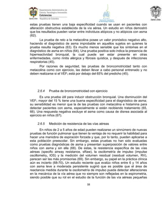 estas pruebas tienen una baja especificidad cuando se usan en pacientes con
alteración obstructiva establecida de la vía aérea. Un estudio en niños demostró
que los resultados pueden variar entre individuos atópicos y no atópicos con asma
(62).
La prueba de reto a la metacolina posee un valor pronóstico negativo alto,
haciendo el diagnóstico de asma improbable en aquellos sujetos en quienes la
prueba resulta negativa (63). Es mucho menos sensible que los síntomas en el
diagnóstico de asma en niños (64). Una prueba positiva solo indica la presencia de
hiperreactividad bronquial, la cual puede ser estar presente en otras
enfermedades, como rinitis alérgica y fibrosis quística, y después de infecciones
respiratorias (45).
Por razones de seguridad, las pruebas de broncomotricidad tanto con
metacolina como con ejercicio, las deben llevar a cabo personal entrenado y no
deben realizarse si el VEF1 está por debajo del 65% del predicho (45).

2.6.4

Prueba de broncomotricidad con ejercicio

Es una prueba útil para inducir obstrucción bronquial. Una disminución del
VEF1 mayor del 15 % tiene una buena especificidad para el diagnóstico de asma;
su sensibilidad es menor que la de las pruebas con metacolina e histamina para
detectar pacientes con asma, especialmente si están recibiendo tratamiento (65,
66). Una respuesta negativa excluye el asma como causa de disnea asociada al
ejercicio en niños (67).
2.6.5

Medición de resistencia de las vías aéreas

En niños de 2 a 5 años de edad pueden realizarse un sinnúmero de nuevas
pruebas de función pulmonar que tienen la ventaja de no requerir la habilidad para
hacer una maniobra de espiración forzada y que, por lo tanto, pueden aplicarse a
esta población preescolar. Sin embargo, estas pruebas no han sido evaluadas
como pruebas diagnósticas de asma y presentan superposición de valores entre
niños con asma y sin ella (68). De estas, la resistencia específica de las vías
aéreas (specific airway resistance, sRaw), la oscilometría de impulso (impulse
oscillometry, IOS) y la medición del volumen residual (residual volumen, RV),
parecen ser las más promisorias (69). Sin embargo, su papel en la práctica clínica
aún es incierto (68-70). Un estudio reciente que evalúo niños entre 6 y 14 años
con asma leve a moderada persistente sugirió que es posible que el área de
reactancia medida durante la oscilometría de impulso pueda detectar alteraciones
en la mecánica de la vía aérea que no siempre son reflejadas en la espirometria,
siendo posible que su rol en el estudio de la función de las vía aéreas pequeñas
38

 