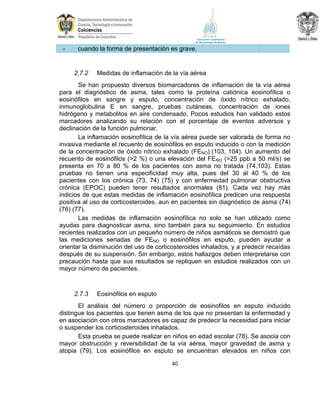 -

cuando la forma de presentación es grave.

2.7.2

Medidas de inflamación de la vía aérea

Se han propuesto diversos biomarcadores de inflamación de la vía aérea
para el diagnóstico de asma, tales como la proteína catiónica eosinofílica o
eosinófilos en sangre y esputo, concentración de óxido nítrico exhalado,
inmunoglobulina E en sangre, pruebas cutáneas, concentración de iones
hidrógeno y metabolitos en aire condensado. Pocos estudios han validado estos
marcadores analizando su relación con el porcentaje de eventos adversos y
declinación de la función pulmonar.
La inflamación eosinofílica de la vía aérea puede ser valorada de forma no
invasiva mediante el recuento de eosinófilos en esputo inducido o con la medición
de la concentración de óxido nítrico exhalado (FENO) (103, 104). Un aumento del
recuento de eosinófilos (>2 %) o una elevación del FENO (>25 ppb a 50 ml/s) se
presenta en 70 a 80 % de los pacientes con asma no tratada (74,103). Estas
pruebas no tienen una especificidad muy alta, pues del 30 al 40 % de los
pacientes con tos crónica (73, 74) (75) y con enfermedad pulmonar obstructiva
crónica (EPOC) pueden tener resultados anormales (81). Cada vez hay más
indicios de que estas medidas de inflamación eosinofílica predicen una respuesta
positiva al uso de corticosteroides, aun en pacientes sin diagnóstico de asma (74)
(76) (77).
Las medidas de inflamación eosinofílica no solo se han utilizado como
ayudas para diagnosticar asma, sino también para su seguimiento. En estudios
recientes realizados con un pequeño número de niños asmáticos se demostró que
las mediciones seriadas de FENO o eosinófilos en esputo, pueden ayudar a
orientar la disminución del uso de corticosteroides inhalados, y a predecir recaídas
después de su suspensión. Sin embargo, estos hallazgos deben interpretarse con
precaución hasta que sus resultados se repliquen en estudios realizados con un
mayor número de pacientes.

2.7.3

Eosinófilos en esputo

El análisis del número o proporción de eosinofilos en esputo inducido
distingue los pacientes que tienen asma de los que no presentan la enfermedad y
en asociación con otros marcadores es capaz de predecir la necesidad para iniciar
o suspender los corticosteroides inhalados.
Esta prueba se puede realizar en niños en edad escolar (78). Se asocia con
mayor obstrucción y reversibilidad de la vía aérea, mayor gravedad de asma y
atopia (79). Los eosinófilos en esputo se encuentran elevados en niños con
40

 