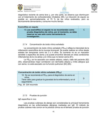 diagnóstico reciente de asma leve y, por otra parte, se observa que disminuyen
con el tratamiento de corticosteroides inhalados (80). La inducción de esputo es
posible en, aproximadamente, el 75 % de los niños evaluados, pero es
técnicamente demandante y consume mucho tiempo.
Eosinófilos en esputo
15. Los eosinófilos en esputo no se recomiendan como
prueba diagnóstica de rutina, por el momento, se debe
reservar su uso solo como herramienta de
investigación.

2.7.4

C

Concentración de óxido nítrico exhalado

La concentración de óxido nítrico exhalado (FENO) refleja la intensidad de la
inflamación eosinofílica de la mucosa bronquial. Se puede realizar en niños desde
edades tan tempranas como los 3 o 4 años. Su aumento no es un marcador
sensible o específico de asma y se puede encontrar elevado en otras condiciones
inflamatorias de la vía aérea y en niños que no tienen asma (81).
La FENO se ha asociado con estado atópico, edad y talla del paciente (82)
(83), observándose mejor correlación con dermatitis atópica y rinitis alérgica que
con asma; no está asociado con la función pulmonar (84) (85).

Concentración de óxido nítrico exhalado (FENO)
16. No se recomienda el FENO para el diagnóstico de asma en
niños.
Tiene valor para graduar la gravedad de la enfermedad y en el
seguimiento.
Pag. 38 GAI resumida

2.7.5

D

Pruebas de punción

IgE específica in vivo
Las pruebas cutáneas de alergia son consideradas la principal herramienta
diagnóstica en las enfermedades alérgicas mediadas por IgE. El método de
prueba cutánea más común en la práctica clínica es el llamado prueba de punción
41

 