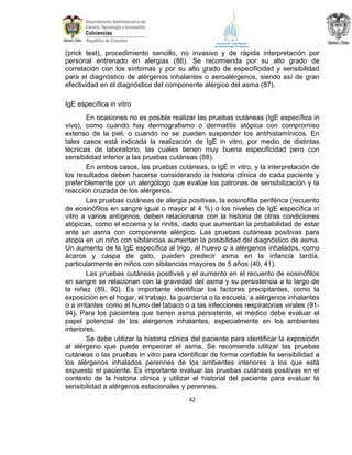 (prick test), procedimiento sencillo, no invasivo y de rápida interpretación por
personal entrenado en alergias (86). Se recomienda por su alto grado de
correlación con los síntomas y por su alto grado de especificidad y sensibilidad
para el diagnóstico de alérgenos inhalantes o aeroalérgenos, siendo así de gran
efectividad en el diagnóstico del componente alérgico del asma (87).
IgE específica in vitro
En ocasiones no es posible realizar las pruebas cutáneas (IgE específica in
vivo), como cuando hay dermografismo o dermatitis atópica con compromiso
extenso de la piel, o cuando no se pueden suspender los antihistamínicos. En
tales casos está indicada la realización de IgE in vitro, por medio de distintas
técnicas de laboratorio, las cuales tienen muy buena especificidad pero con
sensibilidad inferior a las pruebas cutáneas (88).
En ambos casos, las pruebas cutáneas, o IgE in vitro, y la interpretación de
los resultados deben hacerse considerando la historia clínica de cada paciente y
preferiblemente por un alergólogo que evalúe los patrones de sensibilización y la
reacción cruzada de los alérgenos.
Las pruebas cutáneas de alergia positivas, la eosinofilia periférica (recuento
de eosinófilos en sangre igual o mayor al 4 %) o los niveles de IgE específica in
vitro a varios antígenos, deben relacionarse con la historia de otras condiciones
atópicas, como el eccema y la rinitis, dado que aumentan la probabilidad de estar
ante un asma con componente alérgico. Las pruebas cutáneas positivas para
atopia en un niño con sibilancias aumentan la posibilidad del diagnóstico de asma.
Un aumento de la IgE específica al trigo, al huevo o a alérgenos inhalados, como
ácaros y caspa de gato, pueden predecir asma en la infancia tardía,
particularmente en niños con sibilancias mayores de 5 años (40, 41).
Las pruebas cutáneas positivas y el aumento en el recuento de eosinófilos
en sangre se relacionan con la gravedad del asma y su persistencia a lo largo de
la niñez (89, 90). Es importante identificar los factores precipitantes, como la
exposición en el hogar, el trabajo, la guardería o la escuela, a alérgenos inhalantes
o a irritantes como el humo del tabaco o a las infecciones respiratorias virales (9194). Para los pacientes que tienen asma persistente, el médico debe evaluar el
papel potencial de los alérgenos inhalantes, especialmente en los ambientes
interiores.
Se debe utilizar la historia clínica del paciente para identificar la exposición
al alérgeno que puede empeorar el asma. Se recomienda utilizar las pruebas
cutáneas o las pruebas in vitro para identificar de forma confiable la sensibilidad a
los alérgenos inhalados perennes de los ambientes interiores a los que está
expuesto el paciente. Es importante evaluar las pruebas cutáneas positivas en el
contexto de la historia clínica y utilizar el historial del paciente para evaluar la
sensibilidad a alérgenos estacionales y perennes.
42

 