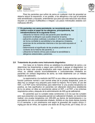 Para los pacientes que sufren de asma en cualquier nivel de gravedad se
debería reducir la exposición, si es posible, a los alérgenos a los que el paciente
está sensibilizado y expuesto, entendiendo que para que esta reducción sea eficaz
requiere un enfoque multifacético e integral. Los pasos individuales aislados son
ineficaces (95-97).
17. En pacientes con asma persistente, se recomienda que el
médico evalúe el papel de los alérgenos, principalmente, los
intradomiciliarios de la siguiente forma:
- utilizando la historia clínica del paciente para identificar la
exposición al alérgeno que puede empeorar el asma;
- aplicando pruebas cutáneas o pruebas in vitro para identificar
de forma confiable la sensibilidad a los alérgenos inhalados
perennes de los ambientes interiores a los que está expuesto el
paciente;
- determinando el significado de las pruebas positivas en el
contexto de la historia del paciente, o
- utilizando la historia clínica para evaluar la sensibilidad a
alérgenos estacionales y perennes.

2.8

A

Tratamiento de prueba como instrumento diagnóstico
Con base en la historia clínica se establece la probabilidad de asma y se
determinan los lineamientos a seguir para confirmar o apoyar el diagnóstico. La
forma de hacer esta prueba terapéutica está mejor descrita en adultos que en
niños; su utilidad usando broncodilatadores o corticosteroides inhalados en
pacientes sin certeza diagnóstica de asma, se mide idealmente con un método
objetivo de valoración.
La espirometría o la medición del FEP no son útiles en pacientes que tienen
función pulmonar normal o casi normal antes de la prueba terapéutica, pues en
ellos hay un margen muy pequeño para medir la mejoría. Por lo tanto, el uso del
VEF1 o el FEP como herramientas para determinar si una prueba terapéutica es
positiva, es más significativo en pacientes con alteración obstructiva establecida
de la vía aérea; en ellos se recomienda valorar el VEF1 o el FEP, y los síntomas
respiratorios antes y después de la administración de 400 µg de salbutamol.
En pacientes que no cumplen estas condiciones o en los que las cumplen
pero que presentan una respuesta parcial con salbutamol inhalado, se recomienda
realizar una prueba terapéutica con 200-400 µg diarios de beclometasona o su
equivalente con otro corticosteroide inhalado, dividido en dos dosis diarias durante
6 a 8 semanas, o con prednisona oral según la gravedad del cuadro clínico (1
mg/kg por día en niños, sin superar una dosis de 30 mg al día, por 5 días). En un
43

 