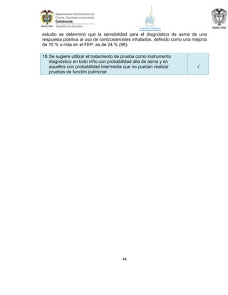 estudio se determinó que la sensibilidad para el diagnóstico de asma de una
respuesta positiva al uso de corticosteroides inhalados, definido como una mejoría
de 15 % o más en el FEP, es de 24 % (98).
18. Se sugiere utilizar el tratamiento de prueba como instrumento
diagnóstico en todo niño con:probabilidad alta de asma y en
aquellos con probabilidad intermedia que no puedan realizar
pruebas de función pulmonar.

44

√

 