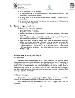 4. el control de las exacerbaciones,
5. el seguimiento de la farmacoterapia para medir el cumplimiento y los
potenciales efectos secundarios,
6. la supervisión de la comunicación paciente-proveedor y satisfacción del
paciente, y
7. el seguimiento del control del asma con marcadores mínimamente
invasivos y farmacogenética.
3.1

Control de signos y síntomas
Debe incluir los siguientes aspectos:
- síntomas diurnos de asma,
- despertar nocturno por asma,
- frecuencia de uso de un agonista beta-2 de acción corta para mejorar los
síntomas,
- incapacidad o dificultad para realizar actividades normales, incluyendo la
actividad física, debido a los síntomas de asma,
- supervisión del grado de control del asma, para la cual se recomienda no
utilizar preguntas genéricas abiertas, sino preguntas cerradas. Se
recomienda utilizar algún puntaje de síntomas, como, por ejemplo, el
Children´s Asthma Control Test (104), el Asthma Control Questionnaire
(105) o el Test for Respiratory and Asthma Control in Kids (cuestionario
TRACK) (106).

3.2

Monitorización de la función pulmonar
a. Espirometría
Debe hacerse un seguimiento de la función pulmonar a lo largo de la vida
para detectar declinación de la función pulmonar con el tiempo. En los niños, la
función pulmonar aumenta con el crecimiento hasta los 20 años de edad. El VEF1
después de la administración de broncodilatadores se puede utilizar para el
seguimiento del patrón de crecimiento pulmonar. Las observaciones que reflejen
una disminución de este crecimiento indican un deterioro progresivo del control del
asma que requiere ser tratado.
b. Flujo espiratorio pico
Si se utiliza el flujo espiratorio pico (FEP), el plan de acción escrito debe
basarse en el mejor FEP personal del paciente como valor de referencia.
Las indicaciones de monitorización del FEP a largo plazo son las
siguientes:
53

 