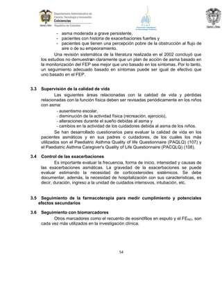 - asma moderada a grave persistente,
- pacientes con historia de exacerbaciones fuertes y
- pacientes que tienen una percepción pobre de la obstrucción al flujo de
aire o de su empeoramiento.
Una revisión sistemática de la literatura realizada en el 2002 concluyó que
los estudios no demuestran claramente que un plan de acción de asma basado en
la monitorización del FEP sea mejor que uno basado en los síntomas. Por lo tanto,
un seguimiento adecuado basado en síntomas puede ser igual de efectivo que
uno basado en el FEP.
3.3

Supervisión de la calidad de vida
Las siguientes áreas relacionadas con la calidad de vida y pérdidas
relacionadas con la función física deben ser revisadas periódicamente en los niños
con asma:
- ausentismo escolar,
- disminución de la actividad física (recreación, ejercicio),
- alteraciones durante el sueño debidas al asma y
- cambios en la actividad de los cuidadores debida al asma de los niños.
Se han desarrollado cuestionarios para evaluar la calidad de vida en los
pacientes asmáticos y en sus padres o cuidadores, de los cuales los más
utilizados son el Paediatric Asthma Quality of life Questionnaire (PAQLQ) (107) y
el Paediatric Asthma Caregiver's Quality of Life Questionnaire (PACQLQ) (108).

3.4

Control de las exacerbaciones
Es importante evaluar la frecuencia, forma de inicio, intensidad y causas de
las exacerbaciones asmáticas. La gravedad de la exacerbaciones se puede
evaluar estimando la necesidad de corticosteroides sistémicos. Se debe
documentar, además, la necesidad de hospitalización con sus características, es
decir, duración, ingreso a la unidad de cuidados intensivos, intubación, etc.

3.5

Seguimiento de la farmacoterapia para medir cumplimiento y potenciales
efectos secundarios

3.6

Seguimiento con biomarcadores
Otros marcadores como el recuento de eosinófilos en esputo y el FENO, son
cada vez más utilizados en la investigación clínica.

54

 