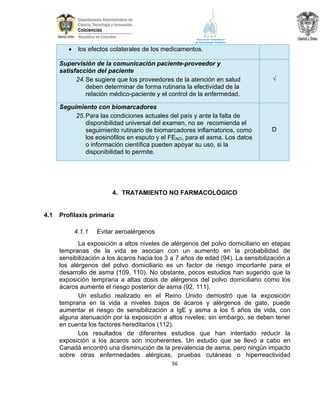 

los efectos colaterales de los medicamentos.

Supervisión de la comunicación paciente-proveedor y
satisfacción del paciente
24. Se sugiere que los proveedores de la atención en salud
deben determinar de forma rutinaria la efectividad de la
relación médico-paciente y el control de la enfermedad.

√

Seguimiento con biomarcadores
25. Para las condiciones actuales del país y ante la falta de
disponibilidad universal del examen, no se recomienda el
seguimiento rutinario de biomarcadores inflamatorios, como
los eosinófilos en esputo y el FENO, para el asma. Los datos
o información científica pueden apoyar su uso, si la
disponibilidad lo permite.

D

4. TRATAMIENTO NO FARMACOLÓGICO

4.1

Profilaxis primaria
4.1.1

Evitar aeroalérgenos

La exposición a altos niveles de alérgenos del polvo domiciliario en etapas
tempranas de la vida se asocian con un aumento en la probabilidad de
sensibilización a los ácaros hacia los 3 a 7 años de edad (94). La sensibilización a
los alérgenos del polvo domiciliario es un factor de riesgo importante para el
desarrollo de asma (109, 110). No obstante, pocos estudios han sugerido que la
exposición temprana a altas dosis de alérgenos del polvo domiciliario como los
ácaros aumente el riesgo posterior de asma (92, 111).
Un estudio realizado en el Reino Unido demostró que la exposición
temprana en la vida a niveles bajos de ácaros y alérgenos de gato, puede
aumentar el riesgo de sensibilización a IgE y asma a los 5 años de vida, con
alguna atenuación por la exposición a altos niveles; sin embargo, se deben tener
en cuenta los factores hereditarios (112).
Los resultados de diferentes estudios que han intentado reducir la
exposición a los ácaros son incoherentes. Un estudio que se llevó a cabo en
Canadá encontró una disminución de la prevalencia de asma, pero ningún impacto
sobre otras enfermedades alérgicas, pruebas cutáneas o hiperreactividad
56

 