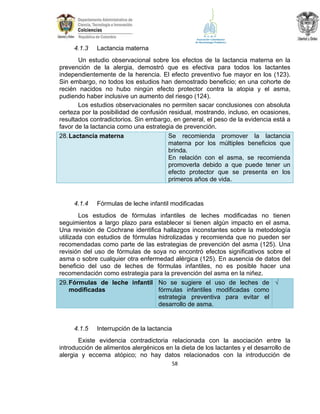 4.1.3

Lactancia materna

Un estudio observacional sobre los efectos de la lactancia materna en la
prevención de la alergia, demostró que es efectiva para todos los lactantes
independientemente de la herencia. El efecto preventivo fue mayor en los (123).
Sin embargo, no todos los estudios han demostrado beneficio; en una cohorte de
recién nacidos no hubo ningún efecto protector contra la atopia y el asma,
pudiendo haber inclusive un aumento del riesgo (124).
Los estudios observacionales no permiten sacar conclusiones con absoluta
certeza por la posibilidad de confusión residual, mostrando, incluso, en ocasiones,
resultados contradictorios. Sin embargo, en general, el peso de la evidencia está a
favor de la lactancia como una estrategia de prevención.
Se recomienda promover la lactancia
28. Lactancia materna
materna por los múltiples beneficios que
brinda.
En relación con el asma, se recomienda
promoverla debido a que puede tener un
efecto protector que se presenta en los
primeros años de vida.

4.1.4

Fórmulas de leche infantil modificadas

Los estudios de fórmulas infantiles de leches modificadas no tienen
seguimientos a largo plazo para establecer si tienen algún impacto en el asma.
Una revisión de Cochrane identifica hallazgos inconstantes sobre la metodología
utilizada con estudios de fórmulas hidrolizadas y recomienda que no pueden ser
recomendadas como parte de las estrategias de prevención del asma (125). Una
revisión del uso de fórmulas de soya no encontró efectos significativos sobre el
asma o sobre cualquier otra enfermedad alérgica (125). En ausencia de datos del
beneficio del uso de leches de fórmulas infantiles, no es posible hacer una
recomendación como estrategia para la prevención del asma en la niñez.
29. Fórmulas de leche infantil No se sugiere el uso de leches de √
fórmulas infantiles modificadas como
modificadas
estrategia preventiva para evitar el
desarrollo de asma.

4.1.5

Interrupción de la lactancia

Existe evidencia contradictoria relacionada con la asociación entre la
introducción de alimentos alergénicos en la dieta de los lactantes y el desarrollo de
alergia y eccema atópico; no hay datos relacionados con la introducción de
58

 