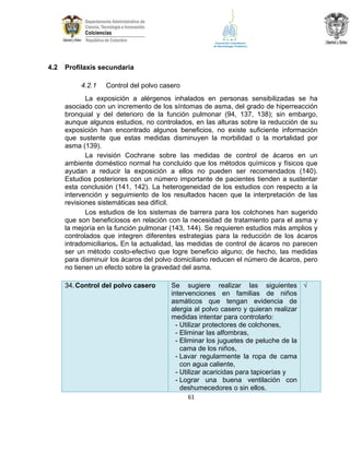 4.2

Profilaxis secundaria
4.2.1

Control del polvo casero

La exposición a alérgenos inhalados en personas sensibilizadas se ha
asociado con un incremento de los síntomas de asma, del grado de hiperreacción
bronquial y del deterioro de la función pulmonar (94, 137, 138); sin embargo,
aunque algunos estudios, no controlados, en las alturas sobre la reducción de su
exposición han encontrado algunos beneficios, no existe suficiente información
que sustente que estas medidas disminuyen la morbilidad o la mortalidad por
asma (139).
La revisión Cochrane sobre las medidas de control de ácaros en un
ambiente doméstico normal ha concluido que los métodos químicos y físicos que
ayudan a reducir la exposición a ellos no pueden ser recomendados (140).
Estudios posteriores con un número importante de pacientes tienden a sustentar
esta conclusión (141, 142). La heterogeneidad de los estudios con respecto a la
intervención y seguimiento de los resultados hacen que la interpretación de las
revisiones sistemáticas sea difícil.
Los estudios de los sistemas de barrera para los colchones han sugerido
que son beneficiosos en relación con la necesidad de tratamiento para el asma y
la mejoría en la función pulmonar (143, 144). Se requieren estudios más amplios y
controlados que integren diferentes estrategias para la reducción de los ácaros
intradomiciliarios. En la actualidad, las medidas de control de ácaros no parecen
ser un método costo-efectivo que logre beneficio alguno; de hecho, las medidas
para disminuir los ácaros del polvo domiciliario reducen el número de ácaros, pero
no tienen un efecto sobre la gravedad del asma.
34. Control del polvo casero

Se sugiere realizar las siguientes √
intervenciones en familias de niños
asmáticos que tengan evidencia de
alergia al polvo casero y quieran realizar
medidas intentar para controlarlo:
- Utilizar protectores de colchones,
- Eliminar las alfombras,
- Eliminar los juguetes de peluche de la
cama de los niños,
- Lavar regularmente la ropa de cama
con agua caliente,
- Utilizar acaricidas para tapicerías y
- Lograr una buena ventilación con
deshumecedores o sin ellos.
61

 