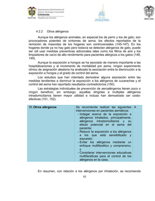 4.2.2

Otros alérgenos

Aunque los alérgenos animales, en especial los de perro y los de gato, son
provocadores potentes de síntomas de asma, los efectos reportados de la
remoción de mascotas de los hogares son controversiales (145-147). En los
hogares donde ya no hay gato pero todavía se detectan alérgenos de gato, puede
ser útil usar medidas preventivas adicionales tales como los filtros de aire y los
limpiadores de vacío de alto rendimiento para pacientes alérgicos a los gatos (148,
149).
Aunque la exposición a hongos se ha asociado de manera importante a las
hospitalizaciones y al incremento de mortalidad por asma, ningún experimento
clínico de asignación aleatoria ha analizado la asociación entre la disminución a la
exposición a hongos y el grado de control del asma.
Los estudios que han intentado demostrar alguna asociación entre las
medidas tendientes a disminuir la exposición a los alérgenos de cucarachas y el
control del asma han reportado resultados contradictorios (150).
Las estrategias individuales de prevención de aeroalérgenos tienen poco o
ningún beneficio; sin embargo, aquellas dirigidas a multiples alérgenos
intradomiciliarios tienen mayor utilidad e incluso han demostrado ser costoefectivas (151, 152).
35. Otros alérgenos

Se recomienda realizar las siguientes A
intervenciones en pacientes asmáticos:
- Indagar acerca de la exposición a
alérgenos inhalados, principalmente,
alérgenos intradomiciliarios y su
efecto potencial en el asma del
paciente;
- Reducir la exposición a los alérgenos
a los que está sensibilizado y
expuesto;
- Evitar los alérgenos mediante un
enfoque multifacético y comprensivo,
y
- Considerar intervenciones educativas
multifacéticas para el control de los
alérgenos en la casa.

En resumen, con relación a los alérgenos por inhalación, se recomienda
62

 