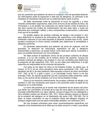 que los pacientes que padecen de asma en cualquier nivel de gravedad deberían
ser interrogados sobre la exposición a este tipo de alérgenos, en particular a los
inhalados en ambientes interiores por su potencial efecto sobre el asma.
Se debe recomendar evitar la exposición al humo de cigarrillo y a otros
irritantes ambientales respiratorios, tales como el humo de las estufas de leña y de
chimeneas y, si es posible, las sustancias con olores fuertes; evitar el ejercicio al
aire libre cuando los niveles de contaminación del aire sean altos, y evitar los
alimentos que contengan sulfitos y otros componentes conservantes y colorantes
a los que se es sensible.
Es posible realizar las pruebas cutáneas de alergia o las pruebas in vitro
para determinar la presencia de anticuerpos IgE específicos a los alérgenos de
ambientes interiores al que está expuesto el paciente durante todo el año. Estas
pruebas constituyen la única manera confiable para determinar la sensibilidad a
alérgenos perennes.
En pacientes seleccionados que padecen de asma de cualquier nivel de
gravedad, la detección de anticuerpos específicos de IgE a alérgenos
(estacionales o perennes), se puede indicar como base para educar al paciente y
para una posible intervención con inmunoterapia.
Se debe evaluar el significado clínico de las pruebas cutáneas de alergia
positivas, a la luz del contexto de la historia clínica del paciente. Aunque las
pruebas cutáneas de alergia y las pruebas in vitro son confiables para determinar
la presencia de IgE específica (153, 154), no son útiles para determinar si la IgE
específica es responsable de los síntomas del paciente.
Con base en los datos de niños en los Estados Unidos, se estima que, al
menos, el 70 % de los niños asmáticos tiene asma persistente (155, 156), que
alrededor del 80 % de esta población está expuesta a ácaros de polvo domiciliario
(157, 158), el 60 % a gato o perro, y un porcentaje mucho menor a los dos
animales (159). Se reporta igualmente que las cucarachas están presentes, sobre
todo, en los centros de las ciudades y en el sur de los Estados Unidos.
Como ya se mencionó anteriormente, las pruebas cutáneas de alergia y las
pruebas in vitro son necesarias para educar a los pacientes sobre el papel de los
alérgenos en su enfermedad.
La cama del paciente es la fuente más importante de los ácaros del polvo
que deben ser controlados. El lavado de la ropa de cama debe ser frecuente y se
aconseja preferiblemente con agua caliente, aunque el agua fría con detergente y
cloro también pueden ser eficaces (160, 161). Varios estudios apoyan la eficacia
de la evitación del alérgeno en el tratamiento del asma (150, 162-166). Por lo
tanto, la mayor conclusión es que la evitación eficaz del alérgeno requiere un
enfoque integral dado que los pasos individuales aislados, son ineficaces (167).
No hay pruebas suficientes para hacer recomendaciones específicas con
respecto a los componentes de la dieta que se debe consumir o evitar y que afecte
63

 