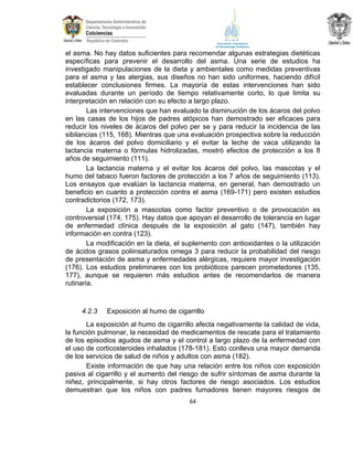 el asma. No hay datos suficientes para recomendar algunas estrategias dietéticas
específicas para prevenir el desarrollo del asma. Una serie de estudios ha
investigado manipulaciones de la dieta y ambientales como medidas preventivas
para el asma y las alergias, sus diseños no han sido uniformes, haciendo difícil
establecer conclusiones firmes. La mayoría de estas intervenciones han sido
evaluadas durante un período de tiempo relativamente corto, lo que limita su
interpretación en relación con su efecto a largo plazo.
Las intervenciones que han evaluado la disminución de los ácaros del polvo
en las casas de los hijos de padres atópicos han demostrado ser eficaces para
reducir los niveles de ácaros del polvo per se y para reducir la incidencia de las
sibilancias (115, 168). Mientras que una evaluación prospectiva sobre la reducción
de los ácaros del polvo domiciliario y el evitar la leche de vaca utilizando la
lactancia materna o fórmulas hidrolizadas, mostró efectos de protección a los 8
años de seguimiento (111).
La lactancia materna y el evitar los ácaros del polvo, las mascotas y el
humo del tabaco fueron factores de protección a los 7 años de seguimiento (113).
Los ensayos que evalúan la lactancia materna, en general, han demostrado un
beneficio en cuanto a protección contra el asma (169-171) pero existen estudios
contradictorios (172, 173).
La exposición a mascotas como factor preventivo o de provocación es
controversial (174, 175). Hay datos que apoyan el desarrollo de tolerancia en lugar
de enfermedad clínica después de la exposición al gato (147), también hay
información en contra (123).
La modificación en la dieta, el suplemento con antioxidantes o la utilización
de ácidos grasos poliinsaturados omega 3 para reducir la probabilidad del riesgo
de presentación de asma y enfermedades alérgicas, requiere mayor investigación
(176). Los estudios preliminares con los probióticos parecen prometedores (135,
177), aunque se requieren más estudios antes de recomendarlos de manera
rutinaria.

4.2.3

Exposición al humo de cigarrillo

La exposición al humo de cigarrillo afecta negativamente la calidad de vida,
la función pulmonar, la necesidad de medicamentos de rescate para el tratamiento
de los episodios agudos de asma y el control a largo plazo de la enfermedad con
el uso de corticosteroides inhalados (178-181). Esto conlleva una mayor demanda
de los servicios de salud de niños y adultos con asma (182).
Existe información de que hay una relación entre los niños con exposición
pasiva al cigarrillo y el aumento del riesgo de sufrir síntomas de asma durante la
niñez, principalmente, si hay otros factores de riesgo asociados. Los estudios
demuestran que los niños con padres fumadores tienen mayores riesgos de
64

 