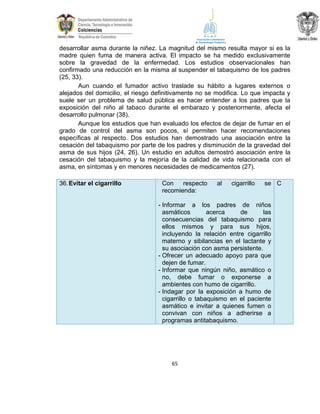 desarrollar asma durante la niñez. La magnitud del mismo resulta mayor si es la
madre quien fuma de manera activa. El impacto se ha medido exclusivamente
sobre la gravedad de la enfermedad. Los estudios observacionales han
confirmado una reducción en la misma al suspender el tabaquismo de los padres
(25, 33).
Aun cuando el fumador activo traslade su hábito a lugares externos o
alejados del domicilio, el riesgo definitivamente no se modifica. Lo que impacta y
suele ser un problema de salud pública es hacer entender a los padres que la
exposición del niño al tabaco durante el embarazo y posteriormente, afecta el
desarrollo pulmonar (38).
Aunque los estudios que han evaluado los efectos de dejar de fumar en el
grado de control del asma son pocos, sí permiten hacer recomendaciones
específicas al respecto. Dos estudios han demostrado una asociación entre la
cesación del tabaquismo por parte de los padres y disminución de la gravedad del
asma de sus hijos (24, 26). Un estudio en adultos demostró asociación entre la
cesación del tabaquismo y la mejoría de la calidad de vida relacionada con el
asma, en síntomas y en menores necesidades de medicamentos (27).
36. Evitar el cigarrillo

Con
respecto
recomienda:

al

cigarrillo

se C

- Informar a los padres de niños
asmáticos
acerca
de
las
consecuencias del tabaquismo para
ellos mismos y para sus hijos,
incluyendo la relación entre cigarrillo
materno y sibilancias en el lactante y
su asociación con asma persistente.
- Ofrecer un adecuado apoyo para que
dejen de fumar.
- Informar que ningún niño, asmático o
no, debe fumar o exponerse a
ambientes con humo de cigarrillo.
- Indagar por la exposición a humo de
cigarrillo o tabaquismo en el paciente
asmático e invitar a quienes fumen o
convivan con niños a adherirse a
programas antitabaquismo.

65

 