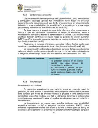 4.2.4

Contaminación ambiental

Los pacientes con asma expuestos a NO2 (óxido nítrico), SO2, formaldehído
y compuestos orgánicos volátiles han demostrado mayor riesgo de presentar
incremento en la frecuencia en el uso de B2, empeoramiento en el componente
inflamatorio, mayor probabilidad de sensibilización a aeroalérgenos y una mayor
propensión y intensidad de exacerbaciones por virus (28).
De igual manera, la exposición durante la infancia y años preescolares a
hornos a gas sin ventilación, incrementan el riesgo de sibilancias, asma e
hiperreacción bronquial y facilita la sensibilización a ácaros. Las observaciones
analíticas también confirman un mayor riesgo de pérdida de función pulmonar
(VEF1) en niños preescolares que se exponen de manera continua a este mismo
tipo de electrodomésticos (29).
Finalmente, el humo de chimeneas, aerosoles y olores fuertes puede estar
relacionado con el desencadenamiento de crisis de asma en los niños (47, 48).
La contaminación ambiental puede producir aumento de las exacerbaciones
del asma, siendo mucho menores los efectos que con la exposicion a infecciones
o alérgenos; sin embargo, hacen falta más estudios para demostrarlo (46, 183).
37. Contaminación ambiental

4.2.5

Se recomienda
C
- No practicar ejercicio en el exterior
cuando hay altos niveles de
contaminación ambiental
- No exponerse a estufas de gas,
humo de madera quemada o leña y
olores fuertes en lugares que no son
ventilados.

Inmunoterapia

Inmunoterapia subcutánea
En pacientes seleccionados que padecen asma en cualquier nivel de
gravedad, se debe evaluar la sensibilidad a los alérgenos a los cuales el paciente
está expuesto por medio de pruebas cutáneas o pruebas in vitro, detectando la
sensibilidad específica mediada por IgE a alérgenos perennes o estacionales
como base para su educación sobre el papel de los alérgenos, para su evitación o
inmunoterapia.
La inmunoterapia se reserva para aquellos pacientes con sensibilidad
específica mediada por IgE a alérgenos (pruebas cutáneas, RAST), cuyos
síntomas se presentan durante todo el año o durante la mayor parte de éste y en
quienes es difícil controlar los síntomas con el tratamiento farmacológico porque el
66

 