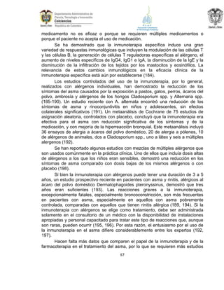 medicamento no es eficaz o porque se requieren múltiples medicamentos o
porque el paciente no acepta el uso de medicación.
Se ha demostrado que la inmunoterapia específica induce una gran
variedad de respuestas inmunológicas que incluyen la modulación de las células T
y las células B, la generación de células T reguladoras específicas al alérgeno, el
aumento de niveles específicos de IgG4, IgG1 e IgA, la disminución de la IgE y la
disminución de la infiltración de los tejidos por los mastocitos y eosinófilos. La
relevancia de estos cambios inmunológicos en la eficacia clínica de la
inmunoterapia específica está aún por establecerse (184).
Los estudios controlados del uso de la inmunoterapia, por lo general,
realizados con alérgenos individuales, han demostrado la reducción de los
síntomas del asma causados por la exposición a pastos, gatos, perros, ácaros del
polvo, ambrosía y alérgenos de los hongos Cladosporium spp. y Alternaria spp.
(185-190). Un estudio reciente con A. alternata encontró una reducción de los
síntomas de asma y rinoconjuntivitis en niños y adolescentes, sin efectos
colaterales significativos (191). Un metaanálisis de Cochrane de 75 estudios de
asignación aleatoria, controlados con placebo, concluyó que la inmunoterapia era
efectiva para el asma con reducción significativa de los síntomas y de la
medicación, y con mejoría de la hiperreacción bronquial. Este metaanálisis incluyó
36 ensayos de alergia a ácaros del polvo doméstico, 20 de alergia a pólenes, 10
de alérgenos de animales, dos a Cladosporium spp., uno a látex y seis a múltiples
alergenos (192).
Se han reportado algunos estudios con mezclas de múltiples alérgenos que
son usados comúnmente en la práctica clínica. Uno de ellos que incluía dosis altas
de alérgenos a los que los niños eran sensibles, demostró una reducción en los
síntomas de asma comparado con dosis bajas de los mismos alérgenos o con
placebo (198).
Si bien la inmunoterapia con alérgenos puede tener una duración de 3 a 5
años, un estudio prospectivo reciente en pacientes con asma y rinitis, alérgicos al
ácaro del polvo doméstico Dermatophagoides pteronyssinus, demostró que tres
años eran suficientes (193). Las reacciones graves a la inmunoterapia,
excepcionalmente fatales, especialmente broncoconstricción, son más frecuentes
en pacientes con asma, especialmente en aquellos con asma pobremente
controlada, comparadas con aquellos que tienen rinitis alérgica (189, 194). Si la
inmunoterapia con alérgenos se elige como tratamiento, debe ser administrada
solamente en el consultorio de un médico con la disponibilidad de instalaciones
apropiadas y personal capacitado para tratar este tipo de reacciones que, aunque
son raras, pueden ocurrir (195, 196). Por esta razón, el entusiasmo por el uso de
la inmunoterapia en el asma difiere considerablemente entre los expertos (192,
197).
Hacen falta más datos que comparen el papel de la inmunoterapia y de la
farmacoterapia en el tratamiento del asma, por lo que se requieren más estudios
67

 