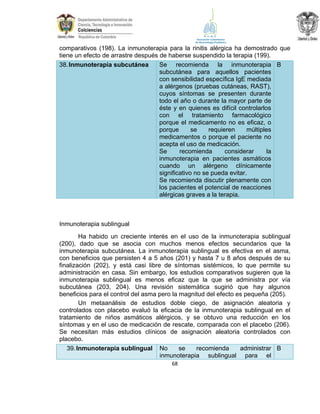comparativos (198). La inmunoterapia para la rinitis alérgica ha demostrado que
tiene un efecto de arrastre después de haberse suspendido la terapia (199).
Se recomienda la inmunoterapia B
38. Inmunoterapia subcutánea
subcutánea para aquellos pacientes
con sensibilidad específica IgE mediada
a alérgenos (pruebas cutáneas, RAST),
cuyos síntomas se presenten durante
todo el año o durante la mayor parte de
éste y en quienes es difícil controlarlos
con el tratamiento farmacológico
porque el medicamento no es eficaz, o
porque
se
requieren
múltiples
medicamentos o porque el paciente no
acepta el uso de medicación.
Se
recomienda
considerar
la
inmunoterapia en pacientes asmáticos
cuando un alérgeno clínicamente
significativo no se pueda evitar.
Se recomienda discutir plenamente con
los pacientes el potencial de reacciones
alérgicas graves a la terapia.

Inmunoterapia sublingual
Ha habido un creciente interés en el uso de la inmunoterapia sublingual
(200), dado que se asocia con muchos menos efectos secundarios que la
inmunoterapia subcutánea. La inmunoterapia sublingual es efectiva en el asma,
con beneficios que persisten 4 a 5 años (201) y hasta 7 u 8 años después de su
finalización (202), y está casi libre de síntomas sistémicos, lo que permite su
administración en casa. Sin embargo, los estudios comparativos sugieren que la
inmunoterapia sublingual es menos eficaz que la que se administra por vía
subcutánea (203, 204). Una revisión sistemática sugirió que hay algunos
beneficios para el control del asma pero la magnitud del efecto es pequeña (205).
Un metaanálisis de estudios doble ciego, de asignación aleatoria y
controlados con placebo evaluó la eficacia de la inmunoterapia sublingual en el
tratamiento de niños asmáticos alérgicos, y se obtuvo una reducción en los
síntomas y en el uso de medicación de rescate, comparada con el placebo (206).
Se necesitan más estudios clínicos de asignación aleatoria controlados con
placebo.
se
recomienda
administrar B
39. Inmunoterapia sublingual No
inmunoterapia sublingual para el
68

 