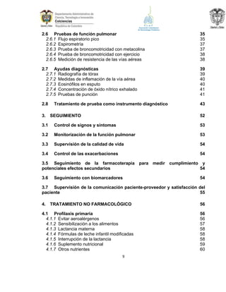 2.6 Pruebas de función pulmonar
2.6.1 Flujo espiratorio pico
2.6.2 Espirometría
2.6.3 Prueba de broncomotricidad con metacolina
2.6.4 Prueba de broncomotricidad con ejercicio
2.6.5 Medición de resistencia de las vías aéreas

35
35
37
37
38
38

2.7 Ayudas diagnósticas
2.7.1 Radiografía de tórax
2.7.2 Medidas de inflamación de la vía aérea
2.7.3 Eosinófilos en esputo
2.7.4 Concentración de óxido nítrico exhalado
2.7.5 Pruebas de punción

39
39
40
40
41
41

2.8

43

3.

Tratamiento de prueba como instrumento diagnóstico
SEGUIMIENTO

52

3.1

Control de signos y síntomas

53

3.2

Monitorización de la función pulmonar

53

3.3

Supervisión de la calidad de vida

54

3.4

Control de las exacerbaciones

54

3.5 Seguimiento de la farmacoterapia
potenciales efectos secundarios
3.6

Seguimiento con biomarcadores

para medir

cumplimiento

y
54
54

3.7 Supervisión de la comunicación paciente-proveedor y satisfacción del
paciente
55
4.

TRATAMIENTO NO FARMACOLÓGICO

4.1 Profilaxis primaria
4.1.1 Evitar aeroalérgenos
4.1.2 Sensibilización a los alimentos
4.1.3 Lactancia materna
4.1.4 Fórmulas de leche infantil modificadas
4.1.5 Interrupción de la lactancia
4.1.6 Suplemento nutricional
4.1.7 Otros nutrientes
9

56
56
56
57
58
58
58
59
60

 