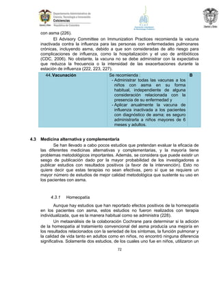 con asma (226).
El Advisory Committee on Immunization Practices recomienda la vacuna
inactivada contra la influenza para las personas con enfermedades pulmonares
crónicas, incluyendo asma, debido a que son consideradas de alto riesgo para
complicaciones de influenza, como la hospitalización y el uso de antibióticos
(CDC, 2006). No obstante, la vacuna no se debe administrar con la expectativa
que reduzca la frecuencia o la intensidad de las exacerbaciones durante la
estación de influenza (222, 223, 227).
Se recomienda :
44. Vacunación
B
- Administrar todas las vacunas a los
niños con asma en su forma
habitual, independiente de alguna
consideración relacionada con la
presencia de su enfermedad y
- Aplicar anualmente la vacuna de
influenza inactivada a los pacientes
con diagnóstico de asma; es seguro
administrarla a niños mayores de 6
meses y adultos.
4.3

Medicina alternativa y complementaria
Se han llevado a cabo pocos estudios que pretendan evaluar la eficacia de
las diferentes medicinas alternativas y complementarias, y la mayoría tiene
problemas metodológicos importantes. Además, se considera que puede existir un
sesgo de publicación dado por la mayor probabilidad de los investigadores a
publicar estudios con resultados positivos (a favor de la intervención). Esto no
quiere decir que estas terapias no sean efectivas, pero sí que se requiere un
mayor número de estudios de mejor calidad metodológica que sustente su uso en
los pacientes con asma.

4.3.1

Homeopatía

Aunque hay estudios que han reportado efectos positivos de la homeopatía
en los pacientes con asma, estos estudios no fueron realizados con terapia
individualizada, que es la manera habitual como se administra (228).
Un metaanálisis de la colaboración Cochrane para determinar si la adición
de la homeopatía al tratamiento convencional del asma producía una mejoría en
los resultados relacionados con la seriedad de los síntomas, la función pulmonar y
la calidad de vida tanto en adultos como en niños, no encontró ninguna diferencia
significativa. Solamente dos estudios, de los cuales uno fue en niños, utilizaron un
72

 