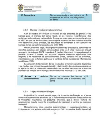 46. Acupuntura

4.3.3

No se recomienda el uso rutinario de B
acupuntura en niños con diagnóstico
de asma.

Hierbas y medicina tradicional china

Con el objetivo de evaluar la eficacia de los extractos de plantas y de
hierbas para el manejo del asma, Clark, et al., hicieron recientemente dos
revisiones sistemáticas y metaanálisis. Aunque se observó un aumento discreto en
el VEF1 en dos de los estudios y una mejoría subjetiva de los síntomas medida
con desenlaces poco precisos, los resultados no sustentan el uso rutinario de
hierbas chinas para el manejo del asma (236, 237).
Un estudio doble ciego, de asignación aleatoria y prospectivo, conducido en
85 niños asmáticos con edades comprendidas entre los 7 y los 15 años en el cual
se usaron capsulas de CUF2 (mezcla de 5 hierbas diferentes) comparadas contra
placebo durante 6 meses, no encontró ninguna diferencia significativa con
respecto a la necesidad de corticosteroides orales, seriedad de los síntomas,
modificaciones de la función pulmonar o cambios de los marcadores inflamatorios
serológicos (238).
La variación de la medición de los resultados, el número variable de plantas
y de hierbas que componían cada infusión y la inclusión de estudios no ciegos en
la ejecución de los diferentes metaanálisis no permiten recomendar el uso de
plantas o de hierbas en el manejo rutinario del asma en niños (232, 236-238).
47. Hierbas
y
medicina No se recomiendan las hierbas y B
plantas chinas para el tratamiento del
tradicional china
asma

4.3.4

Yoga y respiración Buteyko

La justificación para el uso del yoga y de la respiración Buteyko en el asma
tiene su fundamento en el control de la hiperventilación mediante la reducción de
la frecuencia respiratoria. Se presume, entonces, que a menor número de
respiraciones resulta menor la probabilidad de traspasar el umbral de reacción
bronquial.
Recientemente, siete estudios experimentales y cuasiexperimentales se
incluyeron en una revisión sistemática cuyo propósito era evaluar la efectividad del
74

 