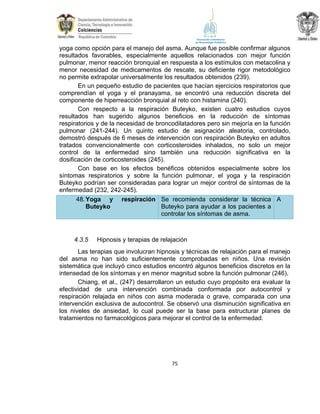 yoga como opción para el manejo del asma. Aunque fue posible confirmar algunos
resultados favorables, especialmente aquellos relacionados con mejor función
pulmonar, menor reacción bronquial en respuesta a los estímulos con metacolina y
menor necesidad de medicamentos de rescate, su deficiente rigor metodológico
no permite extrapolar universalmente los resultados obtenidos (239).
En un pequeño estudio de pacientes que hacían ejercicios respiratorios que
comprendían el yoga y el pranayama, se encontró una reducción discreta del
componente de hiperreacción bronquial al reto con histamina (240).
Con respecto a la respiración Buteyko, existen cuatro estudios cuyos
resultados han sugerido algunos beneficios en la reducción de síntomas
respiratorios y de la necesidad de broncodilatadores pero sin mejoría en la función
pulmonar (241-244). Un quinto estudio de asignación aleatoria, controlado,
demostró después de 6 meses de intervención con respiración Buteyko en adultos
tratados convencionalmente con corticosteroides inhalados, no solo un mejor
control de la enfermedad sino también una reducción significativa en la
dosificación de corticosteroides (245).
Con base en los efectos benéficos obtenidos especialmente sobre los
síntomas respiratorios y sobre la función pulmonar, el yoga y la respiración
Buteyko podrían ser consideradas para lograr un mejor control de síntomas de la
enfermedad (232, 242-245).
48. Yoga y respiración Se recomienda considerar la técnica A
Buteyko para ayudar a los pacientes a
Buteyko
controlar los síntomas de asma.

4.3.5

Hipnosis y terapias de relajación

Las terapias que involucran hipnosis y técnicas de relajación para el manejo
del asma no han sido suficientemente comprobadas en niños. Una revisión
sistemática que incluyó cinco estudios encontró algunos beneficios discretos en la
intensedad de los síntomas y en menor magnitud sobre la función pulmonar (246).
Chiang, et al., (247) desarrollaron un estudio cuyo propósito era evaluar la
efectividad de una intervención combinada conformada por autocontrol y
respiración relajada en niños con asma moderada o grave, comparada con una
intervención exclusiva de autocontrol. Se observó una disminución significativa en
los niveles de ansiedad, lo cual puede ser la base para estructurar planes de
tratamientos no farmacológicos para mejorar el control de la enfermedad.

75

 